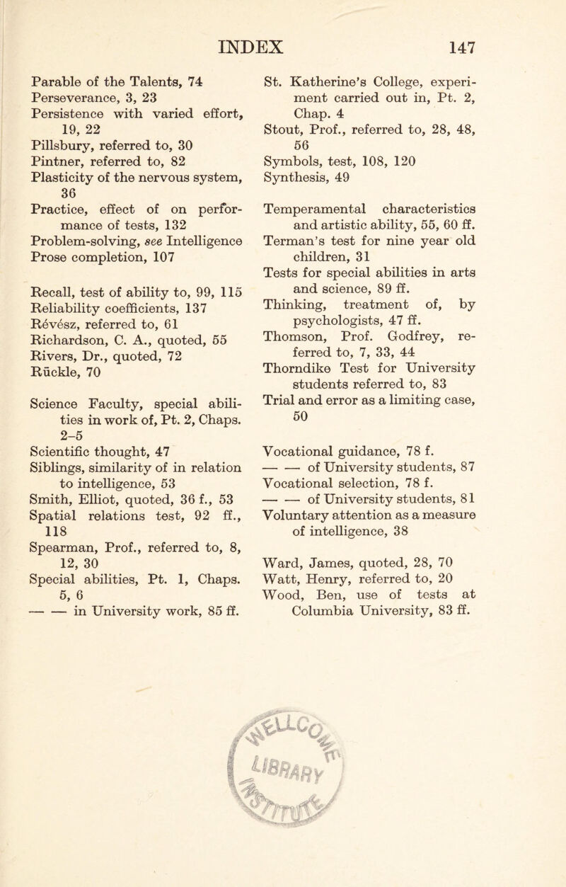 Parable of the Talents, 74 Perseverance, 3, 23 Persistence with varied effort, 19, 22 Pillsbury, referred to, 30 Pintner, referred to, 82 Plasticity of the nervous system, 36 Practice, effect of on perfor¬ mance of tests, 132 Problem-solving, see Intelligence Prose completion, 107 Recall, test of ability to, 99, 115 Reliability coefficients, 137 Revesz, referred to, 61 Richardson, C. A., quoted, 55 Rivers, Dr., quoted, 72 Ruckle, 70 Science Faculty, special abili¬ ties in work of, Pt. 2, Chaps. 2-5 Scientific thought, 47 Siblings, similarity of in relation to intelligence, 53 Smith, Elliot, quoted, 36 f., 53 Spatial relations test, 92 ff., 118 Spearman, Prof., referred to, 8, 12, 30 Special abilities, Pt. 1, Chaps. 5, 6 -in University work, 85 ff. St. Katherine’s College, experi¬ ment carried out in, Pt. 2, Chap. 4 Stout, Prof., referred to, 28, 48, 56 Symbols, test, 108, 120 Synthesis, 49 Temperamental characteristics and artistic ability, 55, 60 ff. Terman’s test for nine year old children, 31 Tests for special abilities in arts and science, 89 ff. Thinking, treatment of, by psychologists, 47 ff. Thomson, Prof. Godfrey, re¬ ferred to, 7, 33, 44 Thorndike Test for University students referred to, 83 Trial and error as a limiting case, 50 Vocational guidance, 78 f. -of University students, 87 Vocational selection, 78 f. —-of University students, 81 Voluntary attention as a measure of intelligence, 38 Ward, James, quoted, 28, 70 Watt, Henry, referred to, 20 Wood, Ben, use of tests at Columbia University, 83 ff.
