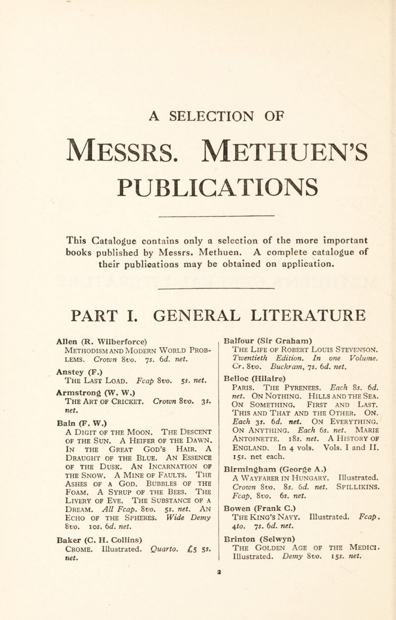 A SELECTION OF Messrs. Methuen’s PUBLICATIONS This Catalogue contains only a selection of the more important books published by Messrs. Methuen. A complete catalogue of their publications may be obtained on application. PART I. GENERAL LITERATURE Allen (R. Wilberforce) Methodism and Modern World Prob¬ lems. Crown 81>o. 7s. 6d. net. Anstey (F.) The Last Load. Fcap 81>0. 5s- net. Armstrong (W. W.) The Art of Cricket. Crown 8vo. 3s* net. Bain (F. W.) A Digit of the Moon. The Descent of the Sun. A Heifer of the Dawn. In the Great God’s Hair. A Draught of the Blue. An Essence of the Dusk. An Incarnation of the Snow. A Mine of Faults. The Ashes of a God. Bubbles of the Foam. A Syrup of the Bees. The Livery of Eve. The Substance of a Dream. All Fcap. 8t>o. 5s. net. An Echo of the Spheres. Wide Demy 8tio. ioj. 6d. net. Baker (C. H. Collins) Crome. Illustrated. Quarto. £5 ss. net. Balfour (Sir Graham) The Life of Robert Louis Stevenson. Twentieth Edition. In one Volume. Cr. 8vo. Buckram, 7s. 6d. net. Belloc (Hilaire) Paris. The Pyrenees. Each 8s. 6d. net. On Nothing. Hills and the Sea. On Something. First and Last. This and That and the Other. On. Each 3s. 6d. net. On Everything. On Anything. Each 6s. net. Marie Antoinette. i8j. net. A History of England. In 4 vols. Vols. I and II. 15s. net each. Birmingham (George A.) A Wayfarer in Hungary. Illustrated. Crown 8vo. 8s. 6d. net. Spillikins. Fcap. 8t>o. 6s. net. Bowen (Frank C.) The King’s Navy. Illustrated. Fcap. 4to. 7s. 6d. net. Brinton (Selwyn) The Golden Age of the Medici. Illustrated. Demy 8vo. 155. net.