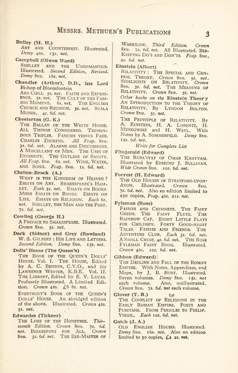 BuIIey (M. H.) Art and Counterfeit. Illustrated. Demy 4to. 155. net. Campbell (Olwen Ward) Shelley and the Unromantics. Illustrated. Second Edition, Revised. Demy 8vo. 16s. net. Chandler (Arthur), D.D., late Lord Bishop of Bloemfontein Ara Cceli. 5*. net. Faith and Experi¬ ence. 55. net. The Cult of the Pass¬ ing Moment. 65. net. The English Church and Reunion. 5s. net. Scala Mundi. 45. 6d. net. Chesterton (G. K.) The Ballad of the White Horse. All Things Considered. Tremen¬ dous Trifles. Fancies versus Fads. Charles Dickens. All Fcap. 8vo. 35. 6d. net. Alarms and Discursions. A Miscellany of Men. The Uses of Diversity. The Outline of Sanity. All Fcap. 8vo. 6s. net. Wine, Water, and Song. Fcap. 8vo. is. 6d. net. Clutton-Brock (A.) What is the Kingdom of Heaven ? Essays on Art. Shakespeare’s Ham¬ let. Each 5s. net. Essays on Books. More Essays on Books. Essays on Life. Essays on Religion. Each 6s. net. Shelley, the Man and the Poet. 7s. 6d. net. Cowling (George H.) A Preface to Shakespeare. Illustrated. Crown 8vo. 5s. net. Dark (Sidney) and Grey (Rowland) W. S. Gilbert : His Life and Letters. Second Edition. Demy 8vo. 15s. net. Dolls’ House (The Queen’s) The Book of the Queen’s Dolls’ House. Vol. I. The House, Edited by A. C. Benson, C.V.O., and Sir Lawrence Weaver, K.B.E. Vol. II. The Library, Edited by E. V. Lucas. Profusely Illustrated. A Limited Edi¬ tion. Crown 4to. £6 6s. net. Everybody’s Book of the Queen’s Dolls’ House. An abridged edition of the above. Illustrated. Crown 4to. 5s. net. ( ' Edwardes (Tickner) The Lore of the Honeybee. Thir¬ teenth Edition. Crown 8vo. 7s. 6d. net. Beekeeping for All. Crown 8to. 35. 6d. net. The Bee-Master OF Warrilow. Third Edition. Crown 8uo. 75. 6d. net. All Illustrated. Bee- Keeping Do’s and Don’ts. Fcap. 8no. 25. 6d. net. Einstein (Albert) Relativity : The Special and Gen¬ eral Theory. Crown 8vo. 55. net. Sidelights on Relativity. Crown 8uo. 35. 6d. net. The Meaning of Relativity. Crown 8vo. 55. net. Other books on the Einstein Theor y An Introduction to the Theory of Relativity. By Lyndon Bolton. Crown 8t>o. 55. net. The Principle of Relativity. By A. Einstein, H. A. Lorentz, H. Minkowski and H. Weyl. With Notes by A. Sommerfeld. Demy 81>0. 125. 6d. net. Write for Complete List Fitzgerald (Edward) The Ruba’iyat of Omar Khayyam. Illustrated by Edmund J. Sullivan. Wide Crown 8vo. 105. 6d. net. Forrest (H. Edward) The Old Houses of Stratford-upon- Avon. Illustrated. Crown 8 vo. 7s. 6d. net. Also an edition limited to 250 copies, Fcap. 4to. 215. net. Fyleman (Rose) Fairies and Chimneys. The Fairy Green. The Fairy Flute. The Rainbow Cat. Eight Little Plays for Children. Forty Good-night Tales. Fairies and Friends. The Adventure Club. Each 35. 6d. net. A Small Cruse, 45. 6d. net. The Rose Fyleman Fairy Book. Illustrated. Crown 4to. 105. 6d. net. Gibbon (Edward)] The Decline and Fall of the Roman Empire. With Notes, Appendixes, and Maps, by J. B. Bury. Illustrated. Seven volumes. Demy 8vo. 155. net each volume. Also, unillustrated. Crown 8vo. 75. 6d. net each volume. Glover (T. R.) The Conflict of Religions in thb Early Roman Empire. Poets and Puritans. From Pericles to Philip. Virgil. Each 10s. 6d. net. Gotch (J. A.) Old English Houses. Illustrated. Demy 8 vo. 16s. net. Also an edition limited to 50 copies, £z 25. net.