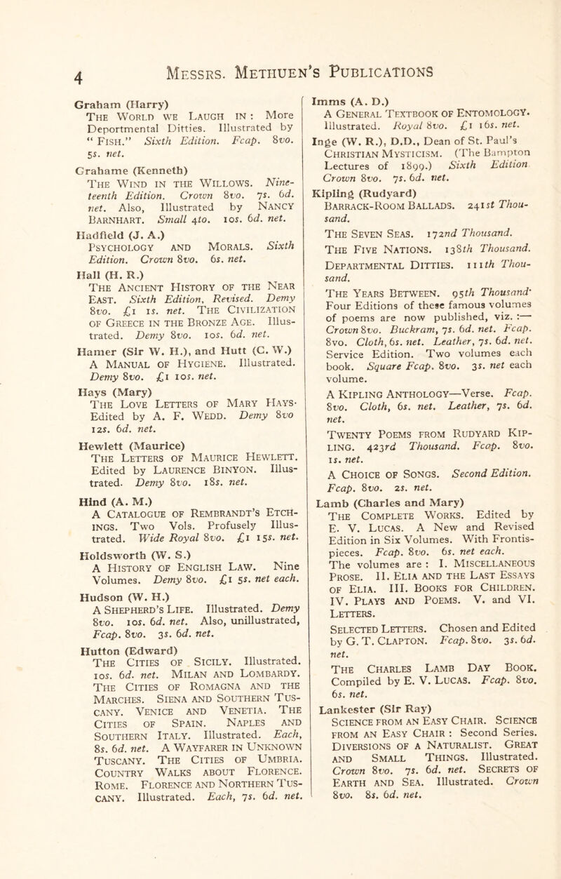 Graham (Harry) The World we Laugh in : More Deportmental Ditties. Illustrated by “ Fish.” Sixth Edition. Fcap. 8vo. 5s. net. Grahame (Kenneth) The Wind in the Willows. Nine¬ teenth Edition. Crozvn Svo. 7s. 6d. net. Also, Illustrated by Nancy Barnhart. Small 4to. 10s. 6d. net. Hadfield (J. A.) Psychology and Morals. Sixth Edition. Crown 8vo. 6s. net. Hall (H. R.) The Ancient History of the Near East. Sixth Edition, Revised. Demy 8no. £1 is. net. The Civilization of Greece in the Bronze Age. Illus¬ trated. Demy Svo. 10s. 6d. net. Hamer (Sir W. H.), and Hutt (C. W.) A Manual of Hygiene. Illustrated. Demy Svo. £1 10s. net. Hays (Mary) The Love Letters of Mary PI ays • Edited by A. F. Wedd. Demy 8no 12s. 6d. net. Hewlett (Maurice) The Letters of Maurice Hewlett. Edited by Laurence Binyon. Illus¬ trated. Demy Svo. 18s. net. Hind (A. M.) A Catalogue of Rembrandt’s Etch¬ ings. Two Vols. Profusely Illus¬ trated. Wide Royal 800. £1 15s• neL Holds worth (W. S.) A History of English Law. Nine Volumes. Demy 8no. £1 5s. net each. Hudson (W. H.) A Shepherd’s Life. Illustrated. Demy Svo. 10s. 6d. net. Also, unillustrated, Fcap. Svo. 35. 6d. net. Hutton (Edward) The Cities of Sicily. Illustrated. 1 os. 6d. net. Milan and Lombardy. The Cities of Romagna and the Marches. Siena and Southern Tus¬ cany. Venice and Venetia. The Cities of Spain. Naples and Southern Italy. Illustrated. Each, 8s. 6d. net. A Wayfarer in Unknown Tuscany. The Cities of Umbria. Country Walks about Florence. Rome. Florence and Northern Tus¬ cany. Illustrated. Each, 7s. 6d. net. Imms (A. D.) A General Textbook of Entomology. Illustrated. Royal Svo. £1 16s. net. Inge (W. R.), D.D., Dean of St. Paul’s Christian Mysticism. (The Bampton Lectures of 1899.) Sixth Edition Crown Svo. 7s. 6<d. net. Kipling (Rudyard) Barrack-Room Ballads. 241 st Thou¬ sand. The Seven Seas. 172nd Thousand. The Five Nations. i3Sth Thousand. Departmental Ditties, hith Thou¬ sand. The Years Between. 95th Thousand' Four Editions of these famous volumes of poems are now published, viz. : Crown Svo. Buckram, 7s. 6d. net. Reap. 8vo. Cloth, 6s. net. Leather, 7s. 6d. net. Service Edition. Two volumes each book. Square Fcap. Svo. 3s. net each volume. A Kipling Anthology—Verse. Fcap. Svo. Cloth, 6s. net. Leather, 7s. 6d. net. Twenty Poems from Rudyard Kip¬ ling. 423r<i Thousand. Fcap. Svo. is. net. A Choice of Songs. Second Edition. Fcap. Svo. 25. net. Lamb (Charles and Mary) The Complete Works. Edited by E. V. Lucas. A New and Revised Edition in Six Volumes. With Frontis¬ pieces. Fcap. Svo. 6s. net each. The volumes are : I. Miscellaneous Prose. II. Elia and the Last Essays of Elia. III. Books for Children. IV. Plays and Poems. V. and VI. Letters. Selected Letters. Chosen and Edited by G. T. Clapton. Fcap. Svo. 35. 6d. net. The Charles Lamb Day Book. Compiled by E. V. Lucas. Fcap. Svo. 6s. net. Lankester (Sir Ray) Science from an Easy Chair. Science from an Easy Chair : Second Series. Diversions of a Naturalist. Great and Small Things. Illustrated. Crown Svo. 7s. 6d. net. Secrets of Earth and Sea. Illustrated. Crown Svo. 85. 6d. net.