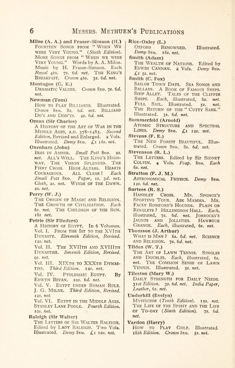 Milne (A. A.) and Fraser-Simson (H.) Fourteen Songs from “ When We were Very Young.” (Sixth Edition). More Songs from “ When we were Very Young.” Words by A. A. Milne. Music by H. Fraser-Simson. Each Royal 4to. 75. 6d. net. The King’s Breakfast. Crozvn 4to. 35. 6d. net. Montague (C. E.) Dramatic Values. Crown 8vo. 75. 6d. net. Newman (Tom) How to Play Billiards. Illustrated. Crown 8 vo. 85. 6 d. net. BILLIARD Do’S AND Don’ts. 25. 6d. net. Oman (Sir Charles) A History of the Art of War in the Middle Ages, a.d. 378-1485. Second Edition, Revised and Enlarged. 2 Vols. Illustrated. Demy 8vo. £1 16s. net. Oxenham (John) Bees in Amber. Small Pott 8vo. 2s. net. All’s Well. The King’s High¬ way. The Vision Splendid. Thb Fiery Cross. High Altars. Hearts Courageous. All Clear ! Each Small Pott 8t>0. Paper, 15. 3d. net. Cloth, 25. net. Winds OF the Dawn. 25. net. Perry (W. J.) The Origin of Magic and Religion. The Growth of Civilization. Each 65. net. The Children of the Sun. 185 net. Petrie (Sir Flinders) A History of Egypt. In 6 Volumes. Vol. I. From the 1st to the XVIth Dynasty. Eleventh Edition, Revised. 125. net. Vol. II. The XVIIth and XVIIIth Dynasties. Seventh Edition, Revised. 95. net. Vol. III. XIXth to XXXth Dynas¬ ties. Third Edition. 125. net. Vol. IV. Ptolemaic Egypt. By Edwyn Bevan. 105. 6d. net. Vol. V. Egypt under Roman Rule. J. G. Milne. Third Edition, Revised. 125. net Vol. VI. Egypt in the Middle Ages. Stanley Lane Poole. Fourth Edition. 105. net. 'N Raleigh (Sir Walter) The Letters of Sir Walter Raleigh. Edited by Lady Raleigh. Two Vols. Illustrated. Demy 8vo. £1 105. net. Rice-Oxley (L.) Oxford Renowned. Illustrated. Demy 8vo. 185. net. Smith (Adam) The Wealth of Nations. Edited by Edwin Cannan. 2 Vols. Demy 8vo. £1 55. net. Smith (C. Fox) Sailor Town Days. Sea Songs and Ballads. A Book of Famous Ships. Ship Alley. Tales of the Clipper Ships. Each, illustrated, 6s. net. Full Sail. Illustrated. 55. net. The Return of the “ Cutty Sark.” Illustrated. 35. 6d. net. Sommerfeld (Arnold) Atomic Structure and Spectral Lines. Demy 8vo. £1 12s. net. Stevens (F. E.) The New Forest Beautiful. Illus¬ trated. Crown 8vo. 8s. 6d. net. Stevenson (R. L.) The Letters. Edited by Sir Sidney Colvin. 4 Vols. Fcap. 8vo. Each 6s. net. Stratton (F. J. M.) Astronomical Physics. Demy 8vo. 125. 6d. net. Surtees (R. S.) Handley Cross. Mr. Sponge’s Sporting Tour. Ask Mamma. Mr. Facey Romford’s Hounds. Plain or Ringlets ? Hillingdon Hall. Each, illustrated, 7 5. 6 d. net. JORROCKS’S Jaunts and Jollities. Hawbuck Grange. Each, illustrated, 65. net. Thomson (J. Arthur) What is Man ? 6s. 6d. net. Science and Religion. 75. 6d. net. Tilden (W. T.) The Art of Lawn Tennis. Singles and Doubles. Each, illustrated, 65. net. The Common Sense of Lawn Tennis. Illustrated. 55. net. Tileston (Mary W.) Daily Strength for Daily Needs. 315t Edition. 35. 6d. net. India Paper, Leather, 6s. net. Underhill (Evelyn) Mysticism (Tenth Edition). 155. net. The Life of the Spirit and the Life of To-day (Sixth Edition). 75. 6d. net. Vardon (Harry) How to Play Golf. Illustrated. 18th Edition. Crown 8vo. 5s. net.