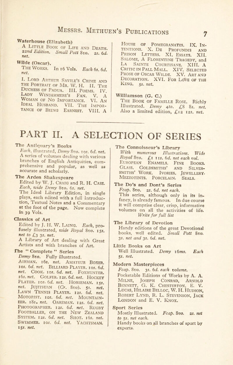 Waterhouse (Elizabeth) A Little Book of Life and Death. 22nd Edition. Small Pott 8vo. 2s. 6d. net. Wilde (Oscar). The Works. In r6 Vols. Each 6s. 6d. net. I. Lord Arthur Savile’s Crime and the Portrait of Mr. W. H. II. The Duchess of Padua. III. Poems. IV. Lady Windermere’s Fan. V. A Woman of No Importance. VI. An Ideal Husband. VII. The Impor¬ tance of Being Earnest. VIII. A House of Pomegranates. IX. In¬ tentions. X. De Profundis and Prison Letters. XI. Essays. XII. Salome, A Florentine Tragedy, and La Sainte Courtisane. XIII. A Critic in Pall Mall. XIV. Selected Prose of Oscar Wilde. XV. Art and Decoration. XVI. For LOVe of thb King. 5s. net. Williamson (G. C.) The Book of Famille Rose. Richly Illustrated. Demy 4 to. £8 8s. net. Also a limited edition, £12 12s. net. PART II. A SELECTION OF SERIES The Antiquary’s Books Each, illustrated, Demy 8vo. 10s. 6d. net. A series of volumes dealing with various branches of English Antiquities, com¬ prehensive and popular, as well as accurate and scholarly. The Arden Shakespeare Edited by W. J. Craig and R. H. Case. Each, wide Demy 8vo. 6s. net. The Ideal Library Edition, in single plays, each edited with a full Introduc¬ tion, Textual Notes and a Commentary at the foot of the page. Now complete in 39 Vols. Classics of Art Edited by J. H. W. Laing. Each, pro¬ fusely illustrated, wide Royal 8w. 15$. net to £3 3s. net. A Library of Art dealing with Great Artists and with branches of Art. The “ Complete ” Series Demy 8vo. Fully illustrated. Airman. i6n net. Amateur Boxer, ion 6d. net. Billiard Player, ion 6d. net. Cook. ion 6d. net. Foxhunter. 16s.net. Golfer, i 2s. 6d. net. Hockey Player, ion 6d. net. Horseman. 15$. net. Jujitsuan (Cr. 8vo). 5s. net. Lawn Tennis Player. 125. 6d. net. Motorist, ion 6d. net. Mountain¬ eer. i8j. net. Oarsman. 12s. 6d. net. Photographer. 12s. 6d. net. Rugby Footballer, on the New Zealand System. 125. 6d. net. Shot. i6n net. Swimmer, ion 6d. net. Yachtsman. 15s. net. The Connoisseur’s Library With numerous Illustrations. Wide Royal 8vo. £1 tin 6d. net each vol. European Enamels. Fine Books. Glass. Goldsmiths’ and Silver¬ smiths’ Work. Ivories. Jewellery- Mezzotints. Porcelain. Seals. The Do’s and Dont’s Series Fcap. 8vo. 2s. 6d. net each. This series, although only in its in¬ fancy, is already famous. In due course it will comprise clear, crisp, informative volumes on all the activities of life. Write for full list The Library of Devotion Handy editions of the great Devotional books, well edited. Small Pott 8vo. 3 s. net and 31. 6d. net. Little Books on Art Well Illustrated. Demy 16mo. Each Ss. net. Modern Masterpieces Fcap. 8vo. 3s. 6d. each volume. Pocketable Editions of Works by A. A. Milne, Joseph Conrad, Arnold Bennett, G. K. Chesterton, E. V. Lucas, Hilaire Belloc, W. H. Hudson, Robert Lynd, R. L. Stevenson, Jack London and E. V. Knox. Sport Series Mostly Illustrated. Fcap. 8vo. zs. net to ss. net each. Handy books on all branches of sport by experts.