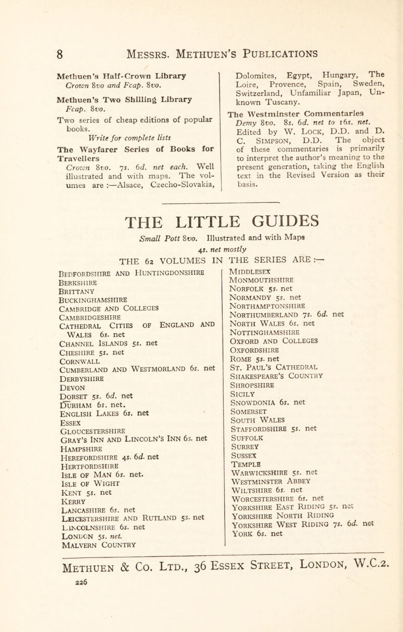 Methuen’s Half-Crown Library Crown 8 vo and Fcap. 8 vo. Methuen’s Two Shilling Library Fcap. Svo. Two series of cheap editions of popular books. Write for complete lists The Wayfarer Series of Books for Travellers Croivn 8vo. 7s. 6d. net each. Well illustrated and with maps. The vol¬ umes are :—Alsace, Czecho-Slovakia, Dolomites, Egypt, Hungary, The Loire, Provence, Spain, Sweden, Switzerland, Unfamiliar Japan, Un¬ known Tuscany. The Westminster Commentaries Demy 8vo. 8s. 6d. net to 16s. net. Edited by W. Lock, D.D. and D. C. Simpson, D.D. The object of these commentaries is primarily to interpret the author’s meaning to the present generation, taking the English text in the Revised Version as their basis. THE LITTLE GUIDES Small Pott 8vo. Illustrated and with Maps 4$. net mostly THE 62 VOLUMES I Bedfordshire and Huntingdonshire Berkshire Brittany Buckinghamshire Cambridge and Colleges Cambridgeshire Cathedral Cities of England and Wales 6s. net Channel Islands 5s. net Cheshire 5s. net Cornwall Cumberland and Westmorland 6s. net Derbyshire Devon Dorset 5s. 6d. net Durham 6s. net. English Lakes 6s. net Essex Gloucestershire Gray’s Inn and Lincoln’s Inn 6s. net Hampshire Herefordshire 4s. 6d. net Hertfordshire Isle of Man 6s. net. Isle of Wight Kent 5s. net Kerry Lancashire 6s. net Leicestershire and Rutland 5s. net Lincolnshire 6s. net London 5s. net. Malvern Country THE SERIES ARE Middlesex Monmouthshire Norfolk 5s. net Normandy 5s. net Northamptonshire Northumberland 7s. 6d. net North Wales 6s. net Nottinghamshire Oxford and Colleges Oxfordshire Rome 5s. net St. Paul’s Cathedral Shakespeare’s Country Shropshire Sicily Snowdonia 6s. net Somerset South Wales Staffordshire 5s. net Suffolk Surrey Sussex Temple Warwickshire 5s. net Westminster Abbey Wiltshire 6s. net Worcestershire 6s. net Yorkshire East Riding 5s. net Yorkshire North Riding Yorkshire West Riding 7s. 6d. net York 6s. net Methuen & Co. Ltd., 36 Essex Street, London, W.C.2. 226