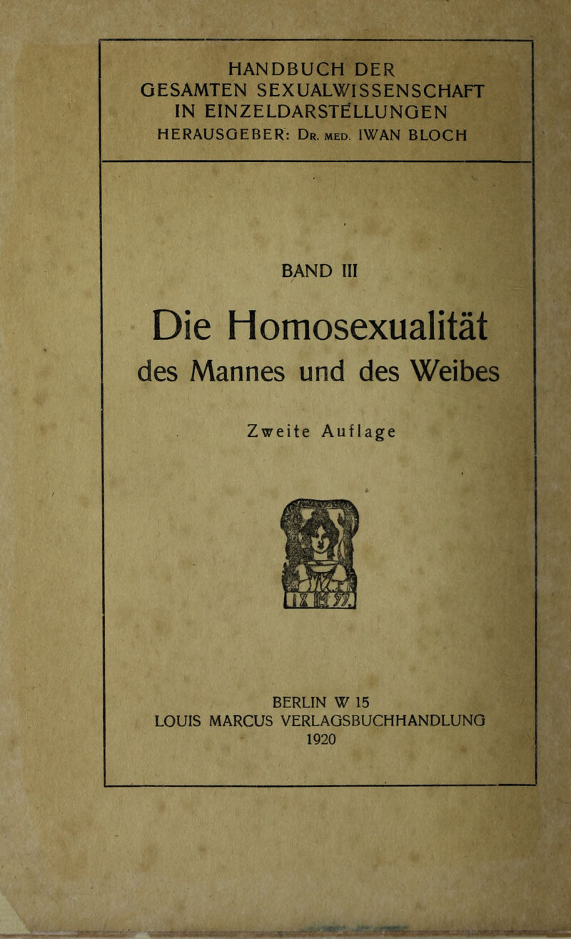 HANDBUCH DER GESAMTEN SEXUALWISSENSCHAFT IN EINZELDARSTELLUNGEN HERAUSGEBER: Dr. med IWAN BLOCH BAND III Die Homosexualität des Mannes und des Weibes Zweite Auflage BERLIN W 15 LOUIS MARCUS VERLAGSBUCHHANDLUNG 1920