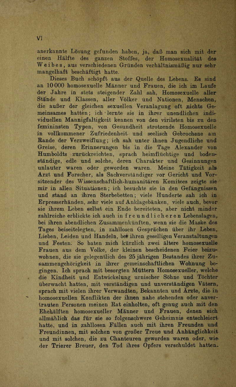anerkannte Lösung gefunden haben, ja, daß man sich mit der einen Hälfte des ganzen Stoffes, der Homosexualität des Weibes, aus verschiedenen Gründen verhältnismäßig nur sehr mangelhaft beschäftigt hatte. Dieses Buch schöpft aus der Quelle des Lebens. Es sind an 10000 homosexuelle Männer und Frauen, die ich im Laufe der Jahre in stets steigender Zahl sah, Homosexuelle aller Stande und Klassen, aller Völker und Nationen, Menschen, die außer der gleichen sexuellen Veranlagung oft nichts Ge¬ meinsames hatten; ich • lernte sie in ihrer unendlichen indi¬ viduellen Mannigfaltigkeit kennen von den virilsten bis zu den femininsten Typen, von Gesundheit strotzende Homosexuelle in vollkommener Zufriedenheit und seelisch Gebrochene am Rande der Verzweiflung; ich sah unter ihnen Jugendliche und Greise, deren Erinnerungen bis in die Tage Alexander von Humboldts zurückreichten, sprach heimflüchtige und boden¬ ständige, edle und solche, deren Charakter und Gesinnungen unlauter waren oder geworden waren. Meine Tätigkeit pls- Arzt, und Forscher, als Sachverständiger vor Gericht und Vor¬ sitzender des Wissenschaftlich-humanitären Komitees zeigte sie mir in allen Situationen; ich besuchte sie in den Gefängnissen und stand an ihren Sterbebetten; viele Hunderte sah ich in Erpresserhänden, sehr viele auf Anklagebänken, viele auch, bevor sie ihrem Leben selbst ein Ende bereiteten, aber nicht minder zahlreiche, erblickte ich auch in freundlicheren Lebenslagen,, bei ihren abendlichen Zusammenkünften, wenn sie die Maske des Tages beiseitelegten, in zahllosen Gesprächen über ihr Leben, Lieben, Leiden und Handeln, be? ihren geselligen Veranstaltungen und Festen: So baten mich kürzlich zwei ältere homosexuelle Frauen aus dem Volke, der kleinen bescheidenen Feier- beizu*- wohnen, die sie gelegentlich des 25 jährigen Bestandes ihrer Zu¬ sammengehörigkeit in ihrer gemeinschaftlichen Wohnung be¬ gingen. Ich sprach mit besorgten Müttern Homosexueller, welche die Kindheit und Entwickelung urnischer Söhne und Töchter überwacht hatten, mit verständigen und unverständigen Vätern, sprach mit vielen ihrer Verwandten, Bekannten und Ärzte, die in homosexuellen Konflikten der ihnen nahe stehenden oder anver¬ trauten Personen meinen Rat einholten, oft genug auch mit den Ehehälften homosexueller Männer und Frauen, denen eich allmählich das für sie so folgenschwere Geheimnis entschleiert hatte, und in zahllosen Fällen auch mit ihren Freunden und Freundinnen, mit solchen von großer Treue und Anhänglichkeit und mit solchen, die zu Chanteuren geworden waren oder, wie der Trierer Breuer, den Tod ihres Opfers verschuldet hatten.