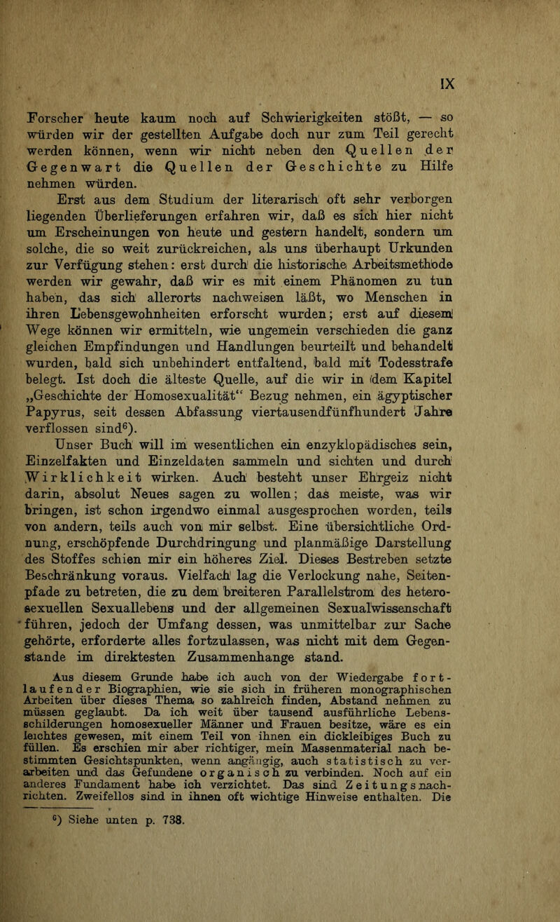 Forscher heute kaum noch, auf Schwierigkeiten stößt, — so würden wir der gestellten Aufgabe doch nur zum Teil gerecht werden können, wenn wir nicht neben den Quellen der Gegenwart die Quellen der Geschichte zu Hilfe nehmen würden. Erst aus dem Studium der literarisch oft sehr verborgen liegenden Überlieferungen erfahren wir, daß es sich hier nicht um Erscheinungen von heute und gestern handelt, sondern um solche, die so weit zurückreichen, als uns überhaupt Urkunden zur Verfügung stehen: erst durch1 die historische Arbeitsmethode werden wir gewahr, daß wir es mit einem Phänomen zu tun haben, das sich allerorts nachweisen läßt, wo Menschen in ihren L'ebensgewohnheiten erforscht wurden; erst auf diesem! Wege können wir ermitteln, wie ungemein verschieden die ganz gleichen Empfindungen und Handlungen beurteilt und behandelt wurden, bald sich unbehindert entfaltend, bald mit Todesstrafe belegt. Ist doch die älteste Quelle, auf die wir in idem Kapitel „Geschichte der Homosexualität“ Bezug nehmen, ein ägyptischer Papyrus, seit dessen Abfassung viertausendfünfhundert Jahre verflossen sind6). Unser Buch will im wesentlichen ein enzyklopädisches sein, Einzelfakten und Einzeldaten sammeln und sichten und durch1 Wirklichkeit wirken. Auch besteht unser Ehrgeiz nicht darin, absolut Neues sagen zu wollen; das meiste, was wir bringen, ist schon irgendwo einmal ausgesprochen worden, teils von andern, teils auch von mir selbst. Eine übersichtliche Ord¬ nung, erschöpfende Durchdringung und planmäßige Darstellung des Stoffes schien mir ein höheres Ziel. Dieses Bestreben setzte Beschränkung voraus. Vielfach1 lag die Verlockung nahe, Seiten¬ pfade zu betreten, die zu dem. breiteren Parallelstrom des hetero¬ sexuellen Sexuallebens und der allgemeinen Sexualwissenschaft führen, jedoch der Umfang dessen, was unmittelbar zur Sache gehörte, erforderte alles fortzulassen, was nicht mit dem Gegen¬ stände im direktesten Zusammenhänge stand. Aus diesem Grunde habe ich auch von der Wiedergabe fort¬ laufender Biographien, wie sie sich in früheren monographischen Arbeiten über dieses Thema so zahlreich finden, Abstand nehmen zu müssen geglaubt. Da ich weit über tausend ausführliche Lebens¬ schilderungen homosexueller Männer und Frauen besitze, wäre es ein leichtes gewesen, mit einem Teil von ihnen ein dickleibiges Buch zu füllen. Es erschien mir aber richtiger, mein Massenmaterial nach be¬ stimmten Gesichtspunkten, wenn angängig, auch statistisch zu ver¬ arbeiten und das Gefundene organisch zu verbinden. Noch auf ein anderes Fundament habe ich verzichtet. Das sind Zeitungsnach¬ richten. Zweifellos sind in ihnen oft wichtige Hinweise enthalten. Die c) Siehe unten p. 738.