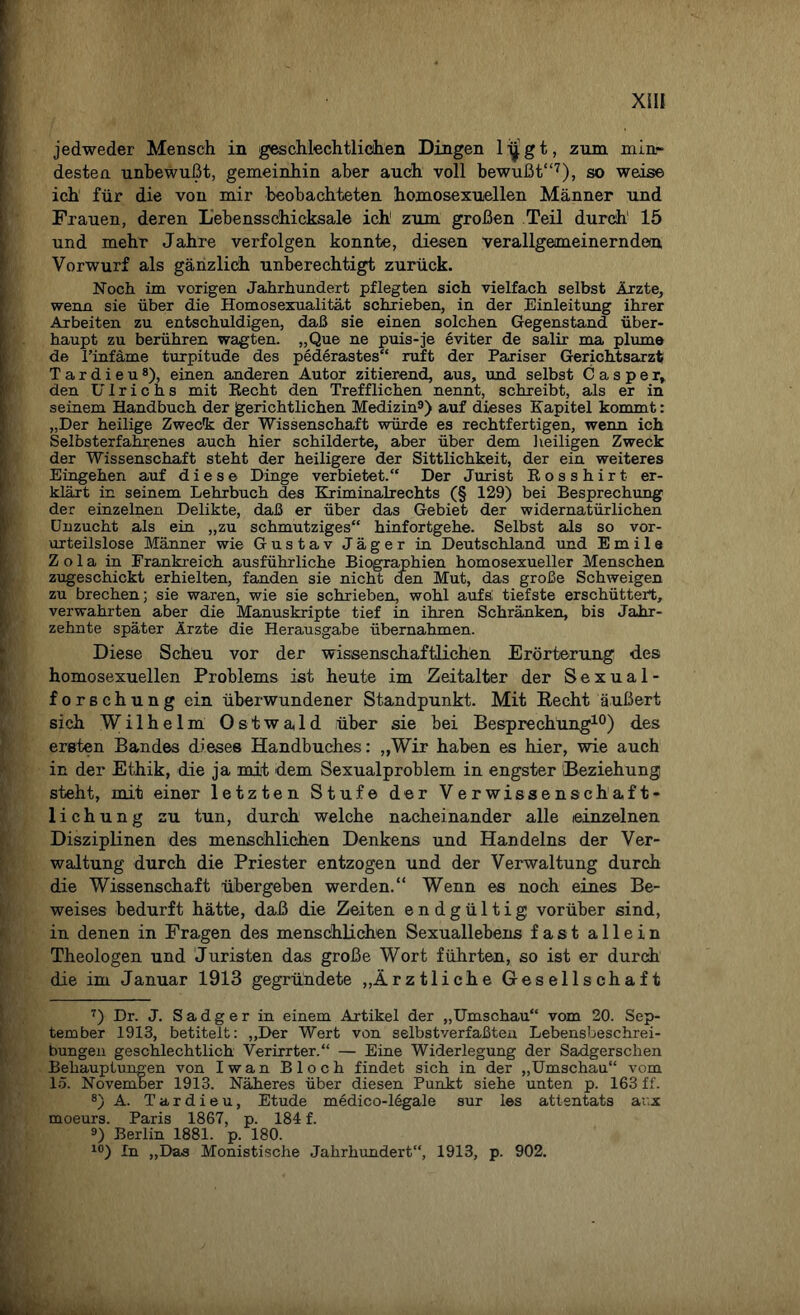 jedweder Mensch in geschlechtlichen Dingen lijgt, zum min¬ desten unbewußt, gemeinhin aber auch voll bewußt“7), so weise ich für die von mir beobachteten homosexuellen Männer und Frauen, deren Lebensschicksale ich1 zum großen Teil durch’ 15 und mehr Jahre verfolgen konnte, diesen verallgemeinernde®, Vorwurf als gänzlich unberechtigt zurück. Noch im vorigen Jahrhundert pflegten sich vielfach selbst Ärzte, wenn sie über die Homosexualität schrieben, in der Einleitung ihrer Arbeiten zu entschuldigen, daß sie einen solchen Gegenstand über¬ haupt zu berühren wagten. „Que ne puis-je eviter de salü- ma plume de l’infäme turpitude des pederastes“ ruft der Pariser Gerichtsarzt Tardieu8), einen anderen Autor zitierend, aus, und selbst Casper, den Ulrichs mit Recht den Trefflichen nennt, schreibt, als er in seinem Handbuch der gerichtlichen Medizin9) auf dieses Kapitel kommt: „Der heilige Zweck der Wissenschaft würde es rechtfertigen, wenn ich Selbsterfahrenes auch hier schilderte, aber über dem heiligen Zweck der Wissenschaft steht der heiligere der Sittlichkeit, der ein weiteres Eingehen auf diese Dinge verbietet.“ Der Jurist Rosshirt er¬ klärt in seinem Lehrbuch des Kriminalrechts (§ 129) bei Besprechung der einzelnen Delikte, daß er über das Gebiet der widernatürlichen Unzucht als ein „zu schmutziges“ hinfortgehe. Selbst als so vor¬ urteilslose Männer wie Gustav Jäger in Deutschland und Emile Z o 1 a in Frankreich ausführliche Biographien homosexueller Menschen zugeschickt erhielten, fanden sie nicht den Mut, das große Schweigen zu brechen; sie waren, wie sie schrieben, wohl aufs; tiefste erschüttert, verwahrten aber die Manuskripte tief in ihren Schränken, bis Jahr¬ zehnte später Ärzte die Herausgabe übernahmen. Diese Scheu vor der wissenschaftlichen Erörterung des homosexuellen Problems ist heute im Zeitalter der Sexual- forschung ein überwundener Standpunkt. Mit Recht äußert sich Wilhelm Ostwald über sie bei Besprechung10) des ersten Bandes dieses Handbuches: „Wir haben es hier, wie auch in der Ethik, die ja mit dem Sexualproblem in engster Beziehung steht, mit einer letzten Stufe der Verwissenschaft¬ lichung zu tun, durch welche nacheinander alle einzelnen Disziplinen des menschlichen Denkens und Handelns der Ver¬ waltung durch die Priester entzogen und der Verwaltung durch die Wissenschaft übergeben werden.“ Wenn es noch eines Be¬ weises bedurft hätte, daß die Zeiten endgültig vorüber sind, in denen in Fragen des menschlichen Sexuallebens fast allein Theologen und Juristen das große Wort führten, so ist er durch die im Januar 1913 gegründete „Ärztliche Gesellschaft 7) Dr. J. S a d g e r in einem Artikel der „Umschau“ vom 20. Sep¬ tember 1913, betitelt: „Der Wert von selbstverfaßten Lebensbeschrei¬ bungen geschlechtlich Verirrter.“ — Eine Widerlegung der Sadgerschen Behauptungen von Iwan Bloch findet sich in der „Umschau“ vom 15. November 1913. Näheres über diesen Punkt siehe unten p. 163 ff. 8) A. Tardieu, Etüde medico-legale sur les attentats ar.x moeurs. Paris 1867, p. 184 f. 9) Berlin 1881. p. 180. 10) In „Das Monistische Jahrhundert“, 1913, p. 902.