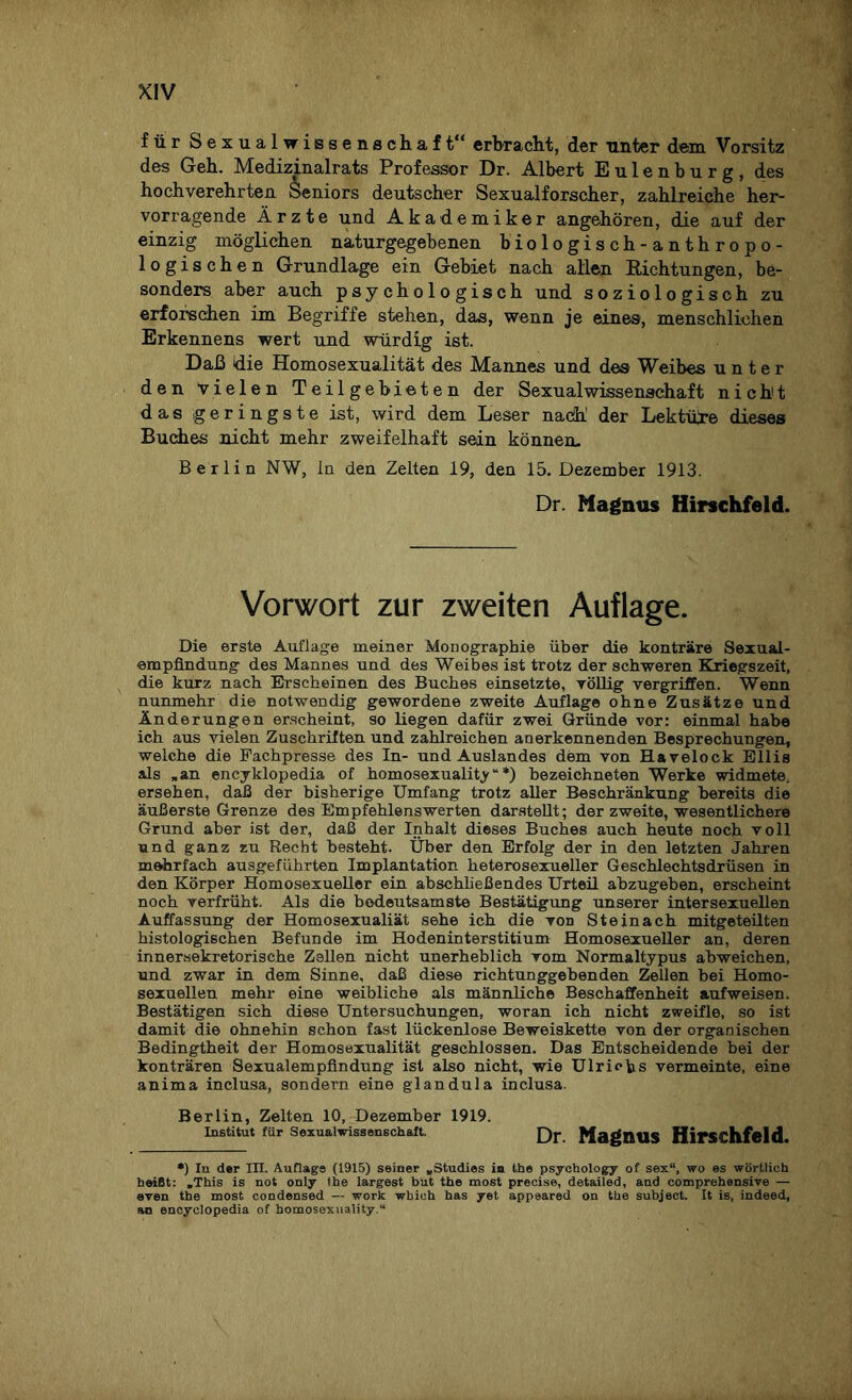 für Sexualwissenschaft“ erbracht, der unter dem Vorsitz des Geh. Medizinalrats Professor Dr. Albert Eulenburg, des hochverehrten Seniors deutscher Sexualforscher, zahlreiche her¬ vorragende Ärzte und Akademiker angehören, die auf der einzig möglichen naturgegebenen biologisch-anthropo¬ logischen Grundlage ein Gebiet nach allen Richtungen, be¬ sonders aber auch psychologisch und soziologisch zu erforschen im Begriffe stehen, das, wenn je eines, menschlichen Erkennens wert und würdig ist. Daß die Homosexualität des Mannes und des Weibes unter den vielen Teilgebieten der Sexualwissenschaft nicht das geringste ist, wird dem Leser nach’ der Lektüre dieses Buches nicht mehr zweifelhaft sein können. Berlin NW, ln den Zelten 19, den 15. Dezember 1913. Dr. Magnus Hirschfeld. Vorwort zur zweiten Auflage. Die erste Auflage meiner Monographie über die konträre Sexual¬ empfindung des Mannes und des Weibes ist trotz der schweren Kriegszeit, die kurz nach Erscheinen des Buches einsetzte, völlig vergriffen. Wenn nunmehr die notwendig gewordene zweite Auflage ohne Zusätze und Änderungen erscheint, so liegen dafür zwei Gründe vor: einmal habe ich aus vielen Zuschriften und zahlreichen anerkennenden Besprechungen, welche die Fachpresse des In- und Auslandes dem von Havelock Ellis als »an encyklopedia of homosexuality“*) bezeichneten Werke widmete, ersehen, daß der bisherige Umfang trotz aller Beschränkung bereits die äußerste Grenze des Empfehlenswerten darstellt; der zweite, wesentlichere Grund aber ist der, daß der Inhalt dieses Buches auch heute noch voll und ganz zu Recht besteht. Über den Erfolg der in den letzten Jahren mehrfach ausgeführten Implantation heterosexueller Geschlechtsdrüsen in den Körper Homosexueller ein abschließendes Urteil abzugeben, erscheint noch verfrüht. Als die bedeutsamste Bestätigung unserer intersexuellen Auffassung der Homosexualiät sehe ich die von Steinach mitgeteilten histologischen Befunde im Hodeninterstitium Homosexueller an, deren innersekretorische Zellen nicht unerheblich vom Normaltypus abweichen, und zwar in dem Sinne, daß diese richtunggebenden Zellen bei Homo¬ sexuellen mehr eine weibliche als männliche Beschaffenheit aufweisen. Bestätigen sich diese Untersuchungen, woran ich nicht zweifle, so ist damit die ohnehin schon fast lückenlose Beweiskette von der organischen Bedingtheit der Homosexualität geschlossen. Das Entscheidende bei der konträren Sexualempfindung ist also nicht, wie Ulrichs vermeinte, eine anima inclusa, sondern eine glandula inclusa. Berlin, Zelten 10, Dezember 1919. Institut (ür Sexualwissenschaft. Dr. Magnus Hirschfeld. *) In der III. Auflage (L915) seiner »Studies in the psychology of sex“, wo es wörtlich heißt: »This is not only Ihe largest but the most precise, detailed, and comprehensive — even the most Condensed — work wbich has yet appeared on the subject. It is, indeed, an encyclopedia of homosexuality.“