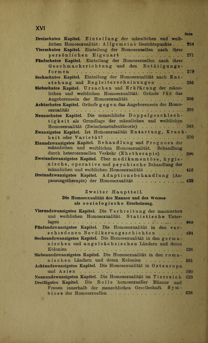 Sette Dreizehntes Kapitel. Einteilung der männlichen und weib¬ lichen Homosexualität: Allgemeine Gesichtspunkte . . . 264 Vierzehntes Kapitel. Einteilung der Homosexuellen nach ihrer persönlichen Eigenart .271 . Fünfzehntes Kapitel. Einteilung der Homosexuellen nach ihrer Geschmacksrichtung und den Betätigungs¬ formen . 279 Sechzehntes Kapitel. Einteilung der Homosexualität nach Ent¬ stehung und Begleiterscheinungen.295 Siebzehntes Kapitel. Ursachen und E r k l'ä r u n g der männ¬ lichen und weiblichen Homosexualität: Gründe für das Angeborensein der Homosexualität .308 Achtzehntes Kapitel. Gründe gegen das Angeborensein der Homo¬ sexualität .325 Neunzehntes Kapitel. Die menschliche Doppelgeschlech¬ tig k e i t als Grundlage der männlichen und weiblichen Homosexualität (Zwischenstufentheorie).348 Zwanzigstes Kapitel. Ist Homosexualität Entartung, Krank¬ heit oder Varietät?.370 Einundzwanzigstes Kapitel. Behandlung und Prognose der männlichen und weiblichen Homosexualität. Behandlung durch heterosexuellen Verkehr (Ehetherapie).396 Zweiundzwanzigstes Kapitel. Uber medikamentöse, hygie¬ nische, operative und psychische Behandlung der männlichen und weiblichen Homosexualität.415 Dreiundzwanzigstes Kapitel. Adaptionsbehandlung (An¬ passungstherapie) der Homosexualität., 439 Zweiter Hauptteil. Die Homosexualität des Mannes und des Weines als soziologische Erscheinung. Vierundzwanzigstes Kapitel. Die Verbreitung der männlichen und weiblichen Homosexualität. Statistisch© Unter¬ lagen .460 Fünfundzwanzigstes Kapitel. Die Homosexualität in den ver¬ schiedenen Bevölkerungsschichten . 494 Sechsundzwanzigstes Kapitel. Die Homosexualität in den germa¬ nischen und angelsächsischen Ländern und deren Kolonien .526 Siebenundzwanzigstes Kapitel. Die Homosexualität in den roma¬ nischen Ländern und deren Kolonien.661 Achtundzwanzigstes Kapitel. Die Homosexualität in Osteuropa und Asien. 590 Neunundzwanzigstes Kapitel. Die Homosexualität im Tierreich 629 Dreißigstes Kapitel. Die Rolle homosexueller Männer und Frauen innerhalb der menschlichen Gesellschaft. Sym¬ biose der Homosexuellen.636