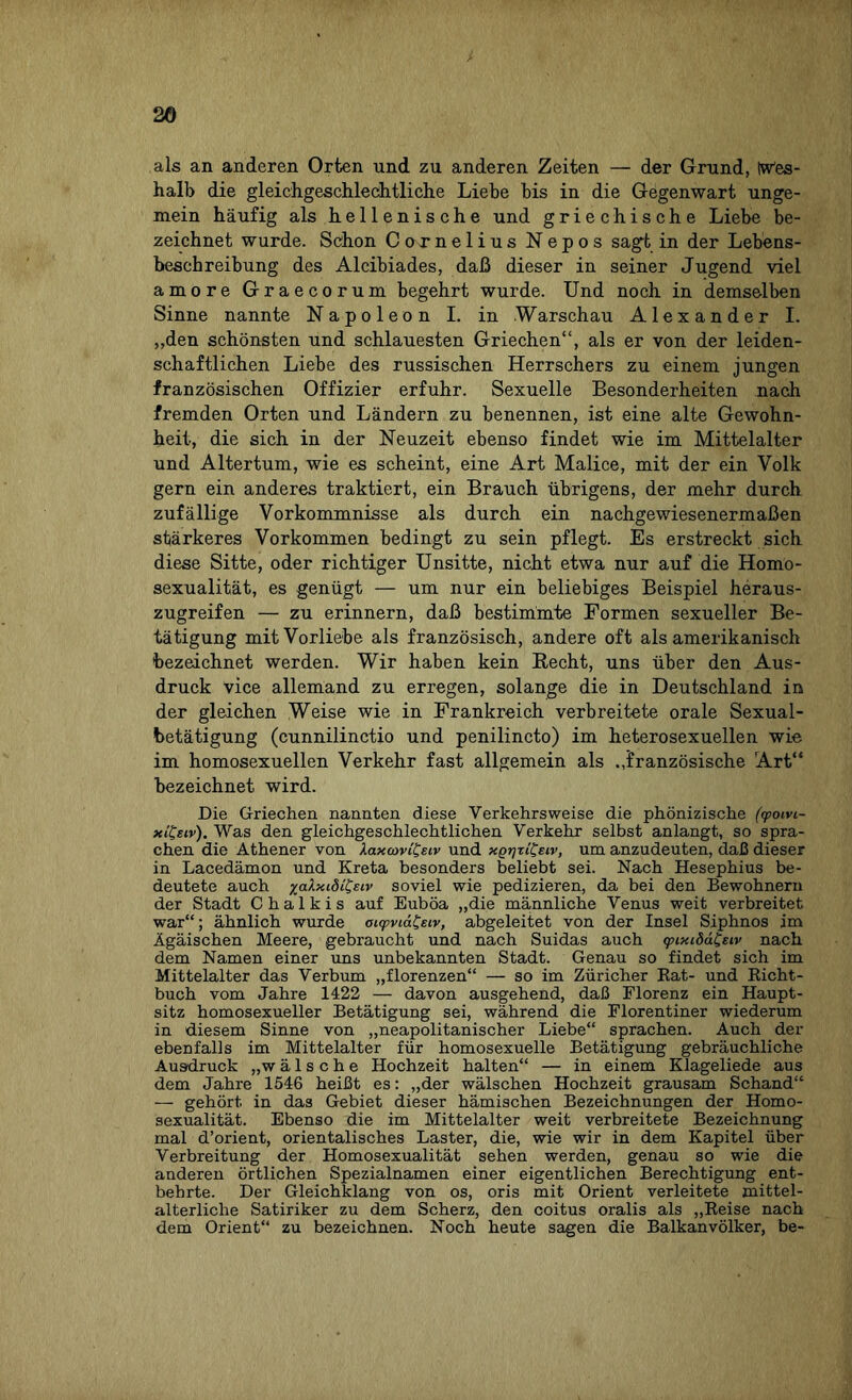 als an anderen Orten und zu anderen Zeiten — der Grund, Iw'es- halb die gleichgeschlechtliche Liebe bis in die Gegenwart unge¬ mein häufig als hellenische und griechische Liebe be¬ zeichnet wurde. Schon Cornelius Nepos sagt in der Lebens¬ beschreibung des Alcibiades, daß dieser in seiner Jugend viel amore Graecorum begehrt wurde. Und noch in demselben Sinne nannte Napoleon I. in .Warschau Alexander I. „den schönsten und schlauesten Griechen“, als er von der leiden¬ schaftlichen Liebe des russischen Herrschers zu einem jungen französischen Offizier erfuhr. Sexuelle Besonderheiten nach fremden Orten und Ländern zu benennen, ist eine alte Gewohn¬ heit, die sich in der Neuzeit ebenso findet wie im Mittelalter und Altertum, wie es scheint, eine Art Malice, mit der ein Volk gern ein anderes traktiert, ein Brauch übrigens, der mehr durch zufällige Vorkommnisse als durch ein nachgewiesenermaßen stärkeres Vorkommen bedingt zu sein pflegt. Es erstreckt sich diese Sitte, oder richtiger Unsitte, nicht etwa nur auf die Homo¬ sexualität, es genügt — um nur ein beliebiges Beispiel heraus¬ zugreifen — zu erinnern, daß bestimmte Formen sexueller Be¬ tätigung mit Vorliebe als französisch, andere oft als amerikanisch bezeichnet werden. Wir haben kein Recht, uns über den Aus¬ druck vice allemand zu erregen, solange die in Deutschland in der gleichen Weise wie in Frankreich verbreitete orale Sexual¬ betätigung (cunnilinctio und penilincto) im heterosexuellen wie im homosexuellen Verkehr fast allgemein als „französische Art“ bezeichnet wird. Die Griechen nannten diese Verkehrsweise die phönizische (<poivi- xitisiv). Was den gleichgeschlechtlichen Verkehr selbst anlangt, so spra¬ chen die Athener von laxamfetv und xgrjTtCsiv, um anzudeuten, daß dieser in Lacedämon und Kreta besonders beliebt sei. Nach Hesephius be¬ deutete auch yalxidi&iv soviel wie pedizieren, da bei den Bewohnern der Stadt C h a 1 k i s auf Euböa „die männliche Venus weit verbreitet war“; ähnlich wurde oi<pvtat;eiv, abgeleitet von der Insel Siphnos im Ägäischen Meere, gebraucht und nach Suidas auch <pixidd£eiv nach dem Namen einer uns unbekannten Stadt. Genau so findet sich im Mittelalter das Verbum „florenzen“ — so im Züricher Kat- und Richt¬ buch vom Jahre 1422 — davon ausgehend, daß Florenz ein Haupt¬ sitz homosexueller Betätigung sei, während die Florentiner wiederum in diesem Sinne von „neapolitanischer Liebe“ sprachen. Auch der ebenfalls im Mittelalter für homosexuelle Betätigung gebräuchliche Ausdruck „w ä 1 s c h e Hochzeit halten“ — in einem Klageliede aus dem Jahre 1546 heißt es: „der wälschen Hochzeit grausam Schand“ — gehört in das Gebiet dieser hämischen Bezeichnungen der Homo¬ sexualität. Ebenso die im Mittelalter weit verbreitete Bezeichnung mal d’orient, orientalisches Laster, die, wie wir in dem Kapitel über Verbreitung der Homosexualität sehen werden, genau so wie die anderen örtlichen Spezialnamen einer eigentlichen Berechtigung ent¬ behrte. Der Gleichklang von os, oris mit Orient verleitete mittel¬ alterliche Satiriker zu dem Scherz, den coitus oralis als „Reise nach dem Orient“ zu bezeichnen. Noch heute sagen die Balkanvölker, be-