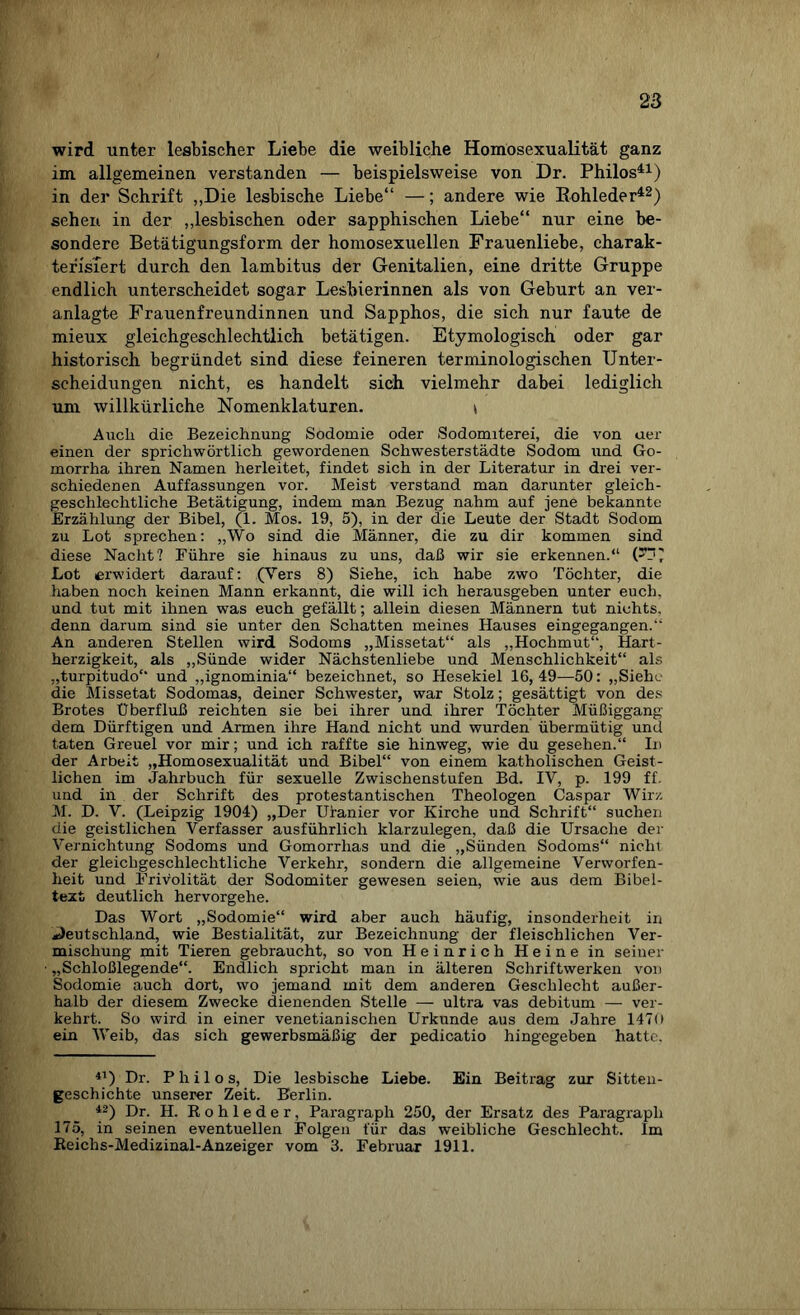 wird unter lesbischer Liebe die weibliche Homosexualität ganz im allgemeinen verstanden — beispielsweise von Dr. Philos41) in der Schrift „Die lesbische Liebe“ —; andere wie Kohleder42) sehen in der „lesbischen oder sapphischen Liebe“ nur eine be¬ sondere Betätigungsform der homosexuellen Frauenliebe, charak¬ terisiert durch den lambitus der Genitalien, eine dritte Gruppe endlich unterscheidet sogar Lesbierinnen als von Geburt an ver¬ anlagte Frauenfreundinnen und Sapphos, die sich nur faute de mieux gleichgeschlechtlich betätigen. Etymologisch oder gar historisch begründet sind diese feineren terminologischen Unter¬ scheidungen nicht, es handelt sich vielmehr dabei lediglich um willkürliche Nomenklaturen. t Auch die Bezeichnung Sodomie oder Sodomiterei, die von uer einen der sprichwörtlich gewordenen Schwesterstädte Sodom und Go¬ morrha ihren Namen herleitet, findet sich in der Literatur in drei ver¬ schiedenen Auffassungen vor. Meist verstand man darunter gleich¬ geschlechtliche Betätigung, indem man Bezug nahm auf jene bekannte Erzählung der Bibel, (1. Mos. 19, 5), in der die Leute der Stadt Sodom zu Lot sprechen: „Wo sind die Männer, die zu dir kommen sind diese Nacht? Führe sie hinaus zu uns, daß wir sie erkennen.“ G“' Lot erwidert darauf: (Vers 8) Siehe, ich habe zwo Töchter, die haben noch keinen Mann erkannt, die will ich herausgeben unter euch, und tut mit ihnen was euch gefällt; allein diesen Männern tut nichts, denn darum sind sie unter den Schatten meines Hauses eingegangen.“ An anderen Stellen wird Sodoms „Missetat“ als „Hochmut“, Hart¬ herzigkeit, als „Sünde wider Nächstenliebe und Menschlichkeit“ als „turpitudo“ und „ignominia“ bezeichnet, so Hesekiel 16,49—50: „Siehe die Missetat Sodomas, deiner Schwester, war Stolz; gesättigt von des Brotes Überfluß reichten sie bei ihrer und ihrer Töchter Müßiggang dem Dürftigen und Armen ihre Hand nicht und wurden übermütig und taten Greuel vor mir; und ich raffte sie hinweg, wie du gesehen.“ In der Arbeit „Homosexualität und Bibel“ von einem katholischen Geist¬ lichen im Jahrbuch für sexuelle Zwischenstufen Bd. IV, p. 199 ff. und in der Schrift des protestantischen Theologen Caspar Wirz M. D. V. (Leipzig 1904) „Der Uranier vor Kirche und Schrift“ suchen die geistlichen Verfasser ausführlich klarzulegen, daß die Ursache der Vernichtung Sodoms und Gomorrhas und die „Sünden Sodoms“ nicht der gleichgeschlechtliche Verkehr, sondern die allgemeine Verworfen¬ heit und Frivolität der Sodomiter gewesen seien, wie aus dem Bibel¬ text deutlich hervorgehe. Das Wort „Sodomie“ wird aber auch häufig, insonderheit in Deutschland, wie Bestialität, zur Bezeichnung der fleischlichen Ver¬ mischung mit Tieren gebraucht, so von Heinrich Heine in seiner „Schloßlegende“. Endlich spricht man in älteren Schriftwerken von Sodomie auch dort, wo jemand mit dem anderen Geschlecht außer¬ halb der diesem Zwecke dienenden Stelle — ultra vas debitum — ver¬ kehrt. So wird in einer venetianischen Urkunde aus dem Jahre 1470 ein Weib, das sich gewerbsmäßig der pedicatio hingegeben hatte. 41) Dr. Phi los, Die lesbische Liebe. Ein Beitrag zur Sitten¬ geschichte unserer Zeit. Berlin. 42) Dr. H. Rohleder, Paragraph 250, der Ersatz des Paragraph 175, in seinen eventuellen Folgen für das weibliche Geschlecht. Im Reiehs-Medizinal-Anzeiger vom 3. Februar 1911.