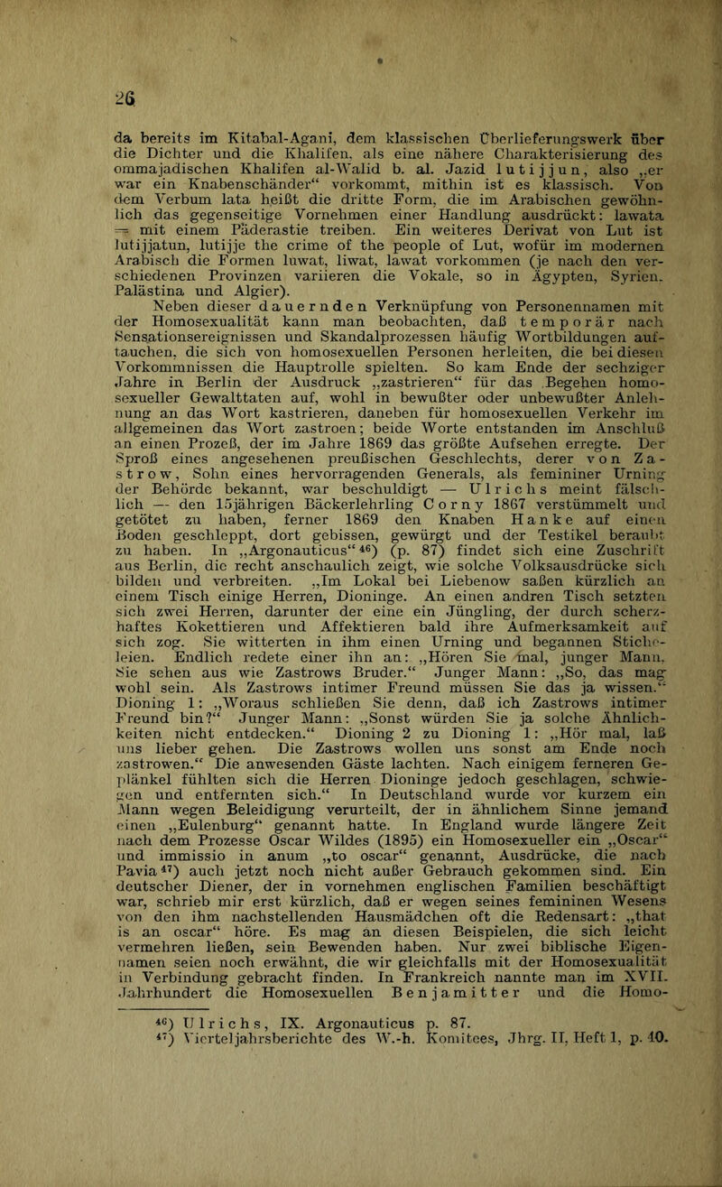 da bereits im Kitabai-Agani, dem klassischen Überlieferungswerk über die Dichter und die Khalifen, als eine nähere Charakterisierung des ommajadischen Khalifen al-Walid b. al. Jazid lutijjun, also „er war ein Knabenschänder“ vorkommt, mithin ist es klassisch. Von dem Verbum lata heißt die dritte Form, die im Arabischen gewöhn¬ lich das gegenseitige Vornehmen einer Handlung ausdrückt: lawata — mit einem Päderastie treiben. Ein weiteres Derivat von Lut ist lutijjatun, lutijje the crime of the people of Lut, wofür im modernen. Arabisch die Formen luwat, liwat, lawat Vorkommen (je nach den ver¬ schiedenen Provinzen variieren die Vokale, so in Ägypten, Syrien. Palästina und Algier). Neben dieser dauernden Verknüpfung von Personennamen mit der Homosexualität kann man beobachten, daß temporär nach Sensationsereignissen und Skandalprozessen häufig Wortbildungen auf- ta.uchen, die sich von homosexuellen Personen herleiten, die bei diesen Vorkommnissen die Hauptrolle spielten. So kam Ende der sechziger Jahre in Berlin 'der Ausdruck „zastrieren“ für das Begehen homo¬ sexueller Gewalttaten auf, wohl in bewußter oder unbewußter Anleh¬ nung an das Wort kastrieren, daneben für homosexuellen Verkehr im allgemeinen das Wort zastroen; beide Worte entstanden im Anschluß an einen Prozeß, der im Jahre 1869 das größte Aufsehen erregte. Der Sproß eines angesehenen preußischen Geschlechts, derer von Za- s t r o w, Sohn eines hervorragenden Generals, als femininer Urning der Behörde bekannt, war beschuldigt — Ulrichs meint fälsch¬ lich — den 15jährigen Bäckerlehrling C o r n y 1867 verstümmelt und getötet zu haben, ferner 1869 den Knaben Hanke auf einen Boden geschleppt, dort gebissen, gewürgt und der Testikel beraubt zu haben. In „Argonauticus“ 46) (p. 87) findet sich eine Zuschrift aus Berlin, die recht anschaulich zeigt, wie solche Volksausdrücke sich bilden und verbreiten. „Im Lokal bei Liebenow saßen kürzlich an einem Tisch einige Herren, Dioninge. An einen andren Tisch setzten sich zwei Herren, darunter der eine ein Jüngling, der durch scherz¬ haftes Kokettieren und Affektieren bald ihre Aufmerksamkeit auf sich zog. Sie witterten in ihm einen Urning und begannen Stiche¬ leien. Endlich redete einer ihn an: „Hören Sie mal, junger Mann, Sie sehen aus wie Zastrows Bruder.“ Junger Mann: „So, das mag wohl sein. Als Zastrows intimer Freund müssen Sie das ja wissen.“ Dioning 1: „Woraus schließen Sie denn, daß ich Zastrows intimer Freund bin?“ Junger Mann: „Sonst würden Sie ja solche Ähnlich¬ keiten nicht entdecken.“ Dioning 2 zu Dioning 1: „Hör mal, laß uns lieber gehen. Die Zastrows wollen uns sonst am Ende noch zastrowen.“ Die anwesenden Gäste lachten. Nach einigem ferneren Ge¬ plänkel fühlten sich die Herren Dioninge jedoch geschlagen, schwie¬ gen und entfernten sich.“ In Deutschland wurde vor kurzem ein .Mann wegen Beleidigung verurteilt, der in ähnlichem Sinne jemand einen „Eulenburg“ genannt hatte. In England wurde längere Zeit nach dem Prozesse Oscar Wildes (1895) ein Homosexueller ein „Oscar“ und immissio in anum „to oscar“ genannt, Ausdrücke, die nach Pavia47) auch jetzt noch nicht außer Gebrauch gekommen sind. Ein deutscher Diener, der in vornehmen englischen Familien beschäftigt war, schrieb mir erst kürzlich, daß er wegen seines femininen Wesens von den ihm nachstellenden Hausmädchen oft die Redensart: „that is an oscar“ höre. Es mag an diesen Beispielen, die sich leicht vermehren ließen, sein Bewenden haben. Nur zwei biblische Eigen¬ namen seien noch erwähnt, die wir gleichfalls mit der Homosexualität in Verbindung gebracht finden. In Frankreich nannte man im XVII. Jahrhundert die Homosexuellen Benjamitter und die Homo- 4C) Ulrichs, IX. Argonauticus p. 87. 4) Vierteljahrsberichte des W.-h. Komitees, Jhrg. II, Heft 1, p. 40.