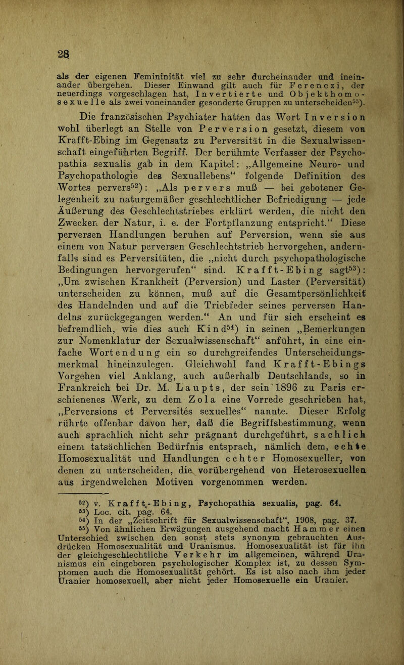 als der eigenen Femininität viel zu sehr durcheinander und inein¬ ander übergehen. Dieser Einwand gilt auch für Ferenczi, der neuerdings vorgeschlagen hat, Invertierte und Objekthomo¬ sexuelle als zwei voneinander gesonderte Gruppen zu unterscheiden55). Die französischen Psychiater hatten das Wort Inversion wohl überlegt an Stelle von Perversion gesetzt, diesem von Krafft-Ebing im Gegensatz zu Perversität in die Sexualwissen¬ schaft eingeführten Begriff. Der berühmte Verfasser der Psycho- pathia sexualis gab in dem Kapitel: „Allgemeine Neuro- und Psychopathologie des Sexuallebens“ folgende Definition des Wortes pervers52): „Als pervers muß — bei gebotener Ge¬ legenheit zu naturgemäßer geschlechtlicher Befriedigung — jede Äußerung des Geschlechtstriebes erklärt werden, die nicht den Zwecken der Natur, i. e. der Fortpflanzung entspricht.“ Diese perversen Handlungen beruhen auf Perversion, wenn sie aus einem von Natur perversen Geschlechtstrieb hervorgehen, andern¬ falls sind es Perversitäten, die „nicht durch psychopathologische Bedingungen hervorgerufen“ sind. Krafft-Ebing sagt53): „Um zwischen Krankheit (Perversion) und Laster (Perversität) unterscheiden zu können, muß auf die Gesamtpersönlichkeit des Handelnden und auf die Triebfeder seines perversen Han¬ delns zurückgegangen werden.“ An und für sich erscheint es befremdlich, wie dies auch Kind54) in seinen „Bemerkungen zur Nomenklatur der Sexualwissenschaft“ anführt, in eine ein¬ fache Worten düng ein so durchgreifendes Unterscheidungs¬ merkmal hineinzulegen. Gleichwohl fand Krafft-Ebings Vorgehen viel Anklang, auch außerhalb Deutschlands, so in Frankreich 'bei Dr. M. Laupts, der sein'1898 zu Paris er¬ schienenes Werk, zu dem Zola eine Vorrede geschrieben hat, „Perversions et Perversites sexuelles“ nannte. Dieser Erfolg rührte offenbar davon her, daß die Begriffsbestimmung, wenn auch sprachlich nicht sehr prägnant durchgeführt, sachlich einem tatsächlichen Bedürfnis entsprach, nämlich dem, echte Homosexualität und Handlungen echter Homosexueller^ von denen zu unterscheiden, die vorübergehend von Heterosexuellen aus irgendwelchen Motiven vorgenommen werden. 52) v. Krafft,-Ebing, Psychopathia sexualis, pag. 64. 53) Loc. cit. pag. 64. 51) In der „Zeitschrift für Sexualwissenschaft“, 1908, pag. 37. 55) Von ähnlichen Erwägungen ausgehend macht Hammer eiuen Unterschied zwischen den sonst stets synonym gebrauchten Aus¬ drücken Homosexualität und Uranismus. Homosexualität ist für ihn. der gleichgeschlechtliche Verkehr im allgemeinen, während Ura¬ nismus ein eingeboren psychologischer Komplex ist, zu dessen Sym¬ ptomen auch die Homosexualität gehört. Es ist also nach ihm jeder Uranier homosexuell, aber nicht jeder Homosexuelle ein Uranier.