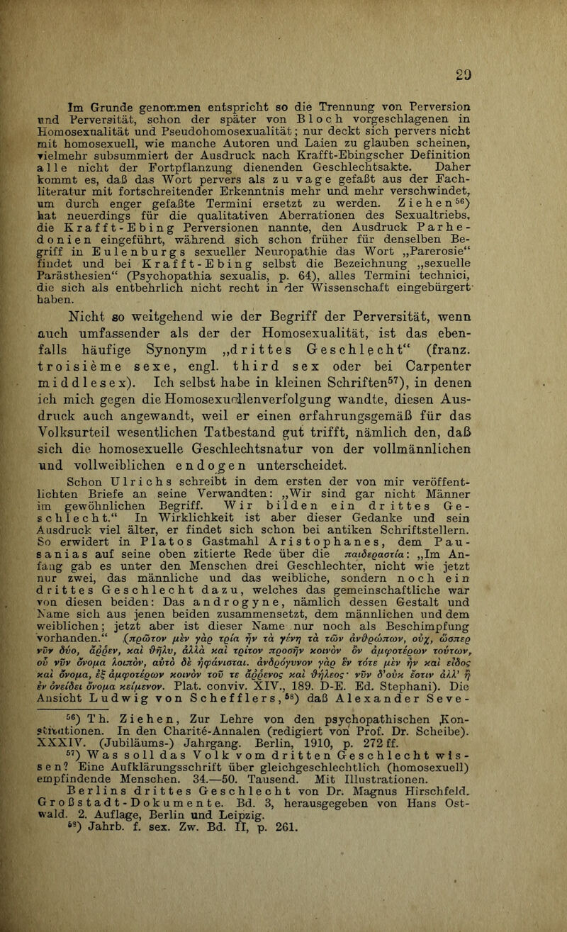 20 Im Grunde genommen entspricht so die Trennung von Perversion und Perversität, schon der später von Bloch vorgeschlagenen in Homosexualität und Pseudohomosexualität; nur deckt sich pervers nicht mit homosexuell, wie manche Autoren und Laien zu glauben scheinen, vielmehr subsummiert der Ausdruck nach Krafft-Ebingscher Definition alle nicht der Fortpflanzung dienenden Geschlechtsakte. Daher kommt es, daß das Wort pervers als zu vage gefaßt aus der Fach¬ literatur mit fortschreitender Erkenntnis mehr und mehr verschwindet, um durch enger gefaßte Termini ersetzt zu werden. Ziehen56) hat neuerdings für die qualitativen Aberrationen des Sexualtriebs, die Krafft-Ebing Perversionen nannte, den Ausdruck Parhe- d o n i e n eingeführt, während sich schon früher für denselben Be¬ griff in Eulenburgs sexueller Neuropathie das Wort „Parerosie“ findet und bei Krafft-Ebing selbst die Bezeichnung „sexuelle Parästhesien“ (Psychopathia sexualis, p. 64), alles Termini technici, die sich als entbehrlich nicht recht in der Wissenschaft eingebürgert haben. Nicht so weitgehend wie der Begriff der Perversität, wenn auch umfassender als der der Homosexualität, ist das eben¬ falls häufige Synonym „drittes Geschlecht“ (franz. troisieme sexe, engl, third sex oder bei Carpenter middlesex). Ich selbst habe in kleinen Schriften57), in denen ich mich gegen die Homosexucllenverfolgung wandte, diesen Aus¬ druck auch angewandt, weil er einen erfahrungsgemäß für das Volksurteil wesentlichen Tatbestand gut trifft, nämlich den, daß sich die homosexuelle Geschlechtsnatur von der vollmännlichen und vollweiblichen endogen unterscheidet. Schon Ulrichs schreibt in dem ersten der von mir veröffent¬ lichten Briefe an seine Verwandten: „Wir sind gar nicht Männer im gewöhnlichen Begriff. Wir bilden ein drittes Ge¬ schlecht.“ In Wirklichkeit ist aber dieser Gedanke und sein Ausdruck viel älter, er findet sich schon bei antiken Schriftstellern. So erwidert in Plato s Gastmahl Aristophanes, dem Pau- sanias auf seine oben zitierte Rede über die naidegaozia: „Im An¬ fang gab es unter den Menschen drei Geschlechter, nicht wie jetzt nur zwei, das männliche und das weibliche, sondern noch ein drittes Geschlecht dazu, welches das gemeinschaftliche war von diesen beiden: Das androgyne, nämlich dessen Gestalt und Name sich aus jenen beiden zusammensetzt, dem männlichen und dem weiblichen; jetzt aber ist dieser Name nur noch als Beschimpfung vorhanden.“ ,(ngcöxov fx'ev yag zoia fjv za yevr] za zwv dv&gcüiicov, ovy, ojojieg vvv 8vo, aggev, xal ’&fjlv, alla xal zgizov ngoofjv xoivov ov äfxipozegmv zovzcov, ov vvv ovo/xa Ioijzov, avzo de tftpäviazai. ävdgoyvvov yag ev zoze fx'ev rjv xal etÖog xal ovo/xa, sf ä/xipozegcov xoivov zov re äggevog xal -dr/leog • vvv d’ovx eoziv all.' rj ev oveidei ovo/xa xel/xevov. Plat. conviv. XIV., 189. D-E. Ed. Stephani). Die Ansicht Ludwig von Schefflers,58) daß Alexander Seve- 56) Th. Ziehen, Zur Lehre von den psychopathischen Kon¬ stitutionen. In den Charite-Annalen (redigiert von Prof. Dr. Scheibe). XXXIV. (Jubiläums-) Jahrgang. Berlin, 1910, p. 272 ff. 57) Was soll das Volk vom dritten Geschlecht wis¬ sen? Eine Aufklärungsschrift über gleichgeschlechtlich (homosexuell) empfindende Menschen. 34.—50. Tausend. Mit Illustrationen. Berlins drittes Geschlecht von Dr. Magnus HirschfeJd. Großstadt-Dokumente. Bd. 3, herausgegeben von Hans Ost¬ waid. 2. Auflage, Berlin und Leipzig. 6S) Jahrb. f. sex. Zw. Bd. II, p. 261.