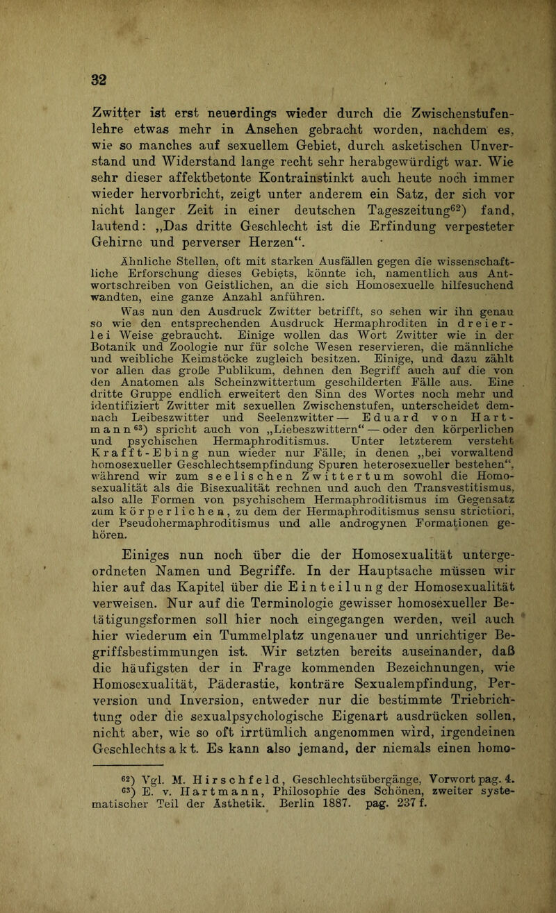 Zwitter ist erst neuerdings wieder durch die Zwischenstufen¬ lehre etwas mehr in Ansehen gebracht worden, nachdem es, wie so manches auf sexuellem Gebiet, durch asketischen Unver¬ stand und Widerstand lange recht sehr herabgewürdigt war. Wie sehr dieser affektbetonte Kontrainstinkt auch heute noch immer wieder hervorbricht, zeigt unter anderem ein Satz, der sich vor nicht langer Zeit in einer deutschen Tageszeitung62) fand, lautend: „Das dritte Geschlecht ist die Erfindung verpesteter Gehirne und perverser Herzen“. Ähnliche Stellen, oft mit starken Ausfällen gegen die wissenschaft¬ liche Erforschung dieses Gebiets, könnte ich, namentlich aus Ant¬ wortschreiben von Geistlichen, an die sich Homosexuelle hilfesuchend wandten, eine ganze Anzahl anführen. Was nun den Ausdruck Zwitter betrifft, so sehen wir ihn genau so wie den entsprechenden Ausdruck Hermaphroditen in dreier¬ lei Weise gebraucht. Einige wollen das Wort Zwitter wie in der Botanik und Zoologie nur für solche Wesen reservieren, die männliche und weibliche Keimstöcke zugleich besitzen. Einige, und dazu zählt vor allen das große Publikum, dehnen den Begriff auch auf die von den Anatomen als Scheinzwittertum geschilderten Eälle aus. Eine dritte Gruppe endlich erweitert den Sinn des Wortes noch mehr und identifiziert Zwitter mit sexuellen Zwischenstufen, unterscheidet dem¬ nach Leibeszwitter und Seelenzwitter — Eduard von Hart¬ mann63) spricht auch von „Liebeszwittern“ — oder den körperlichen und psychischen Hermaphroditismus. Unter letzterem versteht Krafft-Ebing nun wieder nur Fälle, in denen „bei vorwaltend homosexueller Geschlechtsempfindung Spuren heterosexueller bestehen“, während wir zum seelischen Zwittertum sowohl die Homo¬ sexualität als die Bisexualität rechnen und auch den Transvestitismus, also alle Formen von psychischem Hermaphroditismus im Gegensatz zum körperlichen, zu dem der Hermaphroditismus sensu strictiori, der Pseudohermaphroditismus und alle androgynen Formationen ge¬ hören. Einiges nun noch über die der Homosexualität unterge¬ ordneten Namen und Begriffe. In der Hauptsache müssen wir hier auf das Kapitel über die Einteilung der Homosexualität verweisen. Nur auf die Terminologie gewisser homosexueller Be¬ tätigungsformen soll hier noch eingegangen werden, weil auch hier wiederum ein Tummelplatz ungenauer und unrichtiger Be¬ griffsbestimmungen ist. Wir setzten bereits auseinander, daß die häufigsten der in Frage kommenden Bezeichnungen, wie Homosexualität, Päderastie, konträre Sexualempfindung, Per¬ version und Inversion, entweder nur die bestimmte Triebrich¬ tung oder die sexualpsychologische Eigenart ausdrücken sollen, nicht aber, wie so oft irrtümlich angenommen wird, irgendeinen Geschlechts a k t. Es kann also jemand, der niemals einen homo- 62) Vgl. M. Hirschfeld, Geschlechtsübergänge, Vorwort pag. 4. C3) El v. Hart mann, Philosophie des Schönen, zweiter syste¬ matischer Teil der Ästhetik. Berlin 1887. pag. 237 f.