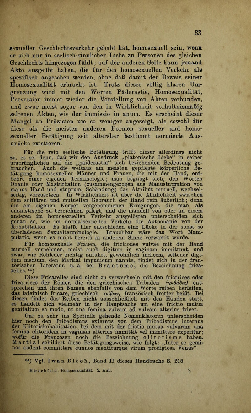 sexuellen Geschlechtsverkehr gehabt hat, homosexuell sein, wenn er sich nur in seelisch-sinnlicher Liehe zu Personen des gleichen Geschlechts hingezogen fühlt; auf der anderen Seite kann jemand Akte ausgeübt haben, die für den homosexuellen Verkehr als spezifisch angesehen werden, ohne daß damit der Beweis seiner Homosexualität erbracht ist. Trotz dieser völlig klaren Um¬ grenzung wird mit den Worten Päderastie, Homosexualität, Perversion immer wieder die Vorstellung von Akten verbunden, und zwar meist sogar von den in Wirklichkeit verhältnismäßig seltenen Akten, wie der immissio in anum. Es erscheint dieser Mangel an Präzision um so weniger angezeigt, als sowohl für diese als die meisten anderen Formten sexueller und homo¬ sexueller Betätigung seit altersher bestimmt normierte Aus¬ drücke existieren. Für die rein seelische Betätigung trifft dieser allerdings nicht zu, es sei denn, daß wir den Ausdruck „platonische Liebe“ in seiner ursprünglichen auf die „paiderastia“ sich beziehenden Bedeutung ge¬ brauchen. Auch die weitaus am meisten gepflegte körperliche Be¬ tätigung homosexueller Männer und Frauen, die mit der Hand, ent¬ behrt einer eigenen Terminologie; man begnügt sich, den Worten Onanie oder Masturbation (zusammengezogen aus Manustupration von manus Hand und stuprum, Schändung) das Attribut mutuell, wechsel¬ seitig, vorzusetzen. In Wirklichkeit ist aber die Ähnlichkeit zwischen dem solitären und mutuellen Gebrauch der Hand rein äußerlich; denn die am eigenen Körper vorgenommenen Erregungen, die man als onanistische zu bezeichnen pflegt, und die manuell von oder an einem anderen im homosexuellen Verkehr ausgelösten unterscheiden sich genau so, wie im normalsexuellen Verkehr die Autoonanie von der Kohabitation. Es klafft hier entschieden eine Lücke in der sonst so überladenen Sexualterminologie. Brauchbar wäre das Wort Mani- pulatio, wenn es nicht bereits in anderem Sinne verwandt würde. Für homosexuelle Frauen, die frictiones vulvae mit der Hand mutuell vornehmen, meist auch digitum in vaginam immittunt, und zwar, wie Rohleder richtig anführt, gewöhnlich indicem, seltener digi¬ tum medium, den Martial impudicum nannte, findet sich in der fran¬ zösischen Literatur, u. a. bei Brantome, die Bezeichnung frica- relles. 6i) Diese Fricarelles sind nicht zu verwechseln mit den frictrices oder fricatrices der Römer, die den griechischen Tribaden (rgißädsg) ent¬ sprechen und ihren Namen ebenfalls von dem Worte reiben herleiten, das lateinisch fricare, griechisch xgißeiv, französisch frotter heißt. Bei diesen findet das Reiben nicht ausschließlich mit den Händen statt, es handelt sich vielmehr in der Hauptsache um eine frictio mutua genitalium eo modo, ut una femina vulvam ad vulvam alterius fricet. Gar zu sehr ins Spezielle gehende Nomenklatoren unterscheiden hier noch den Tribadismus externus von dem Tribadismus internus der Klitoriskohabitation, bei dem mit der frictio mutua vulvarum una femina clitoridem in vaginam alterius immittit vel immittere experitur; wofür die Franzosen noch die Bezeichnung clitorisme haben. Martial schildert diese Betätigungsweise, wie folgt: „Inter se gemi- nos audent committere cunnos mentiturque virum prodigiosa Venus“ 64) Vgl. Iwan Bloch, Band II dieses Handbuchs S. 218. Hirschfeld, Homosexualität. 2. Auf]. 3