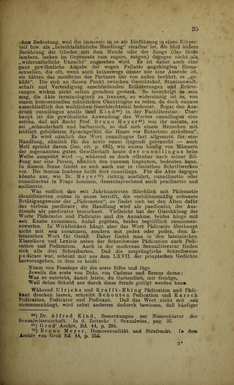 «ohne Bedeutung, weil die immissio in os als Einführung in einen Körper¬ teil bzw. als „beischlafähnliche Handlung“ strafbar ist, die bloß äußere Berührung der Glieder mit dem Munde oder der Zunge (das bloße lambere, lecken im Gegensatz zum sugere, saugen) dagegen nicht als „widernatürliche Unzucht“ angesehen wird. Es ist daher auch eine ganz gewöhnliche Angabe der wegen Fellatio angeklagten Homo¬ sexuellen, die oft, wenn auch keineswegs immer nur eine Ausrede ist, sie hätten das membrum des Partners nur von außen berührt, es „ge¬ küßt“. Die sich an diesen Punkt zwischen Gerichtshof, Staatsanwalt¬ schaft und Verteidigung anschließenden Erläuterungen und Erörte¬ rungen wirken nicht selten geradezu grotesk. So berechtigt es sein mag, die Akte terminologisch zu trennen, so widersinnig ist es, von einem homosexuellen männlichen Cunnilingus zu reden, da doch cunnus ausschließlich den weiblichen Geschlechtsteil bedeutet. Sogar den Aus¬ druck cunnilingus analis fand Kind6S) in der Fachliteratur. Über¬ haupt ist die gewöhnliche Anwendung des Wortes cunnilingus eine solche, daß' mit Becht Prof. Bruno Meyer69) von ihr meinte, sie sei „schauderhaft und barbarisch, so daß sich einem Menschen mit leidlich gebildetem Sprachgefühl die Haare vor Entsetzen sträubten“. Es wird nämlich das Wort cupnilingus fast allgemein für eine Handlung, nämlich für die actio cunni lingendi gebraucht — auch Moll spricht davon (loc. cit. p. 485), wie enorm häufig von Männern der sogenannten guten Gesellschaft heute der cunnilingus beim Weibe ausgeübt wird —, während es doch offenbar nach seiner Bil¬ dung nur eine Person, nämlich den cunnum lingentem, bedeuten kann. In diesem Sinne findet es sich auch nur in römischen Schriftwerken vor. Die femina lambens heißt dort cunnilinga. Für die Akte dagegen könnte nur, wie Br. Meyer70) richtig ausführt, cunnilinctio oder cunnilinctus in Frage kommen, dementsprechend auch penilinctio und anilinctio. Was endlich den seit Jahrhunderten fälschlich mit Päderastie identifizierten coitus in anum betrifft, die verhältnismäßig seltenste Betätigungsweise der „Päderasten“, so findet sich bei den Alten dafür das verbum paedicare; die Handlung wird als paedicatio, der Aus¬ übende als paedicator bezeichnet. Vielleicht hat der Gleichklang der Worte Päderastie und Pädicatio und die Annahme, beides hinge mit xaTg Knabe zusammen, Anlaß gegeben, beides begrifflich zusammen¬ zuwerfen. In’ Wirklichkeit hängt aber das Wort Pädicatio überhaupt nicht mit naTs zusammen, sondern mit pedex oder podex, dem la¬ teinischen Wort für Gesäß. Daher findet man in 'den lateinischen Klassikern und Lexicis neben der Schreibweise Pädication auch Pedi- cation und Podication. Auch in der modernen Sexualliteratur finden sich alle drei Schreibarten. Daß die ursprüngliche Schreibweise p e dicare war, scheint mir aus dem LXVII. der priapischen Gedichte hervorzugehen, in dem es heißt: Nimm von Penelope dir die erste Silbe und füge Jeweils die erste von Dido, von Cadmus und Remus daran; Was so entsteht, damit leiste, du Gartendieb, mir Genüge, Weil deine Schuld nur durch diese Strafe getilgt werden kann. Während Ulrichs und Krafft-Ebing Pädication und Pädi- kant drucken lassen, schreibt Schouten Pedication und K a r s c h Podication, Podicator und Podicant. Daß das Wort nicht mit :ia?c zusammenhängt, wird nebst anderem dadurch bewiesen, daß häufiger 68) Dr. Alfred Kind, Bemerkungen zur Nomenklatur der Sexualwissenschaft. In d. Zeitschr. f. Sexualwiss., pag. 35. 69) Groß’ Archiv, Bd. 44, p. 286. I0) Bruno Meyer, Homosexualität und Strafrecht. I* dem Archiv von Groß Bd. 44, p. 255. 3
