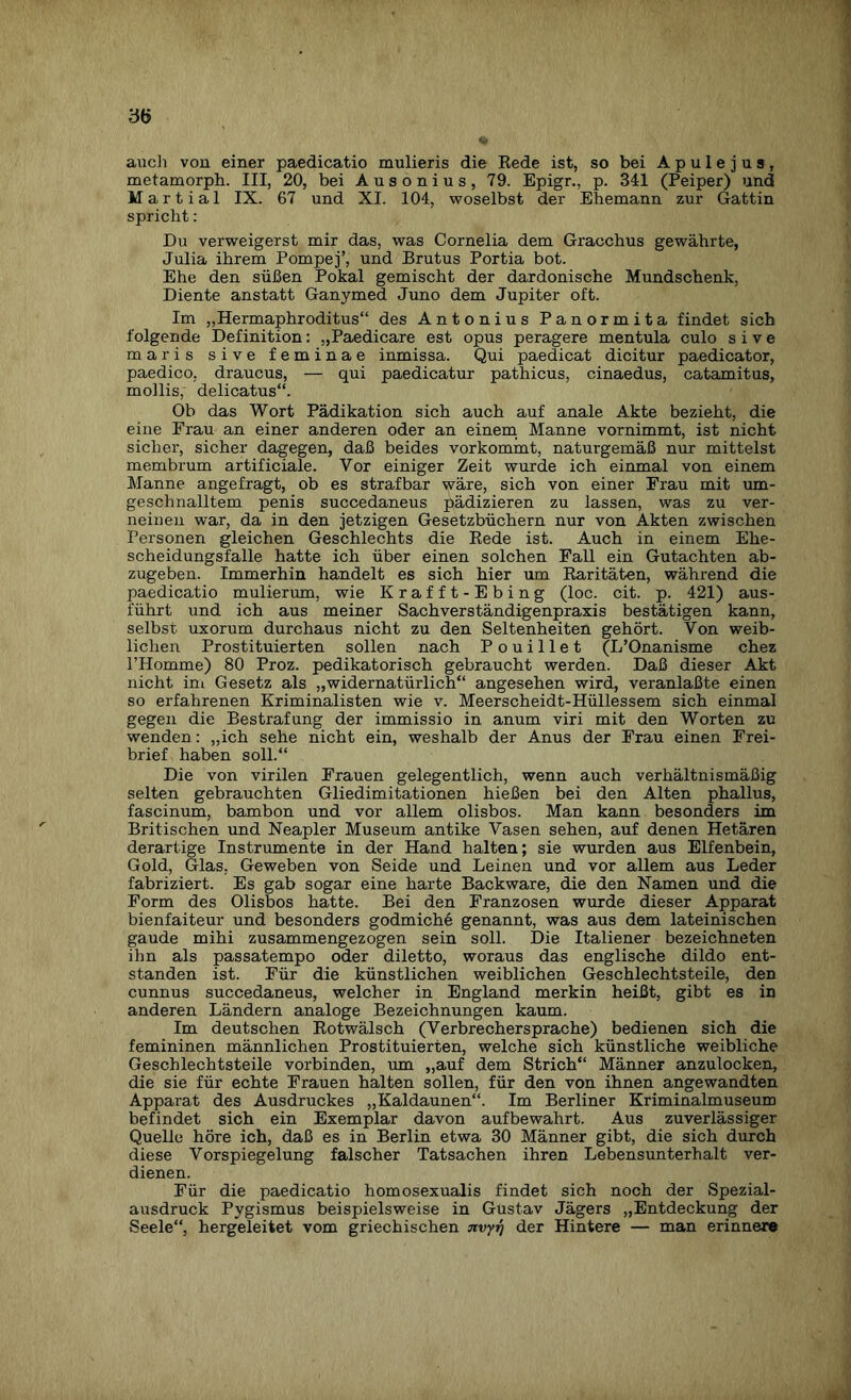 auch von einer paedicatio mulieris die Rede ist, so bei A p u 1 e j u s , metamorph. III, 20, bei Ausonius, 79. Epigr., p. 341 (Peiper) und Mart ial IX. 67 und XI. 104, woselbst der Ehemann zur Gattin spricht: Du verweigerst mir das, was Cornelia dem Gracchus gewährte, Julia ihrem Pompej’, und Brutus Portia bot. Ehe den süßen Pokal gemischt der dardonische Mundschenk, Diente anstatt Ganymed Juno dem Jupiter oft. Im „Hermaphroditus“ des Antonius Panormita findet sich folgende Definition: „Paedicare est opus peragere mentula culo sive maris sive feminae inmissa. Qui paedicat dicitur paedicator, paedico, draucus, — qui paedicatur pathicus, cinaedus, catamitus, mollis, delicatus“. Ob das Wort Pädikation sich auch auf anale Akte bezieht, die eine Frau an einer anderen oder an einem Manne vornimmt, ist nicht sicher, sicher dagegen, daß beides vorkommt, naturgemäß nur mittelst membrum artificiale. Vor einiger Zeit wurde ich einmal von einem Manne angefragt, ob es strafbar wäre, sich von einer Frau mit um¬ geschnalltem penis succedaneus pädizieren zu lassen, was zu ver¬ neinen war, da in den jetzigen Gesetzbüchern nur von Akten zwischen Personen gleichen Geschlechts die Rede ist. Auch in einem Ehe¬ scheidungsfalle hatte ich über einen solchen Fall ein Gutachten ab¬ zugeben. Immerhin handelt es sich hier um Raritäten, während die paedicatio mulierum, wie Krafft-Ebing (loc. cit. p. 421) aus¬ führt und ich aus meiner Sachverständigenpraxis bestätigen kann, selbst uxorum durchaus nicht zu den Seltenheiten gehört. Von weib¬ lichen Prostituierten sollen nach Pouillet (L’Onanisme chez lTIomme) 80 Proz. pedikatorisch gebraucht werden. Daß dieser Akt nicht im Gesetz als „widernatürlich“ angesehen wird, veranlaßte einen so erfahrenen Kriminalisten wie v. Meerscheidt-Hüllessem sich einmal gegen die Bestrafung der immissio in anum viri mit den Worten zu wenden : „ich sehe nicht ein, weshalb der Anus der Frau einen Frei¬ brief haben soll.“ Die von virilen Frauen gelegentlich, wenn auch verhältnismäßig selten gebrauchten Gliedimitationen hießen bei den Alten phallus, fascinum, bambon und vor allem olisbos. Man kann besonders im Britischen und Neapler Museum antike Vasen sehen, auf denen Hetären derartige Instrumente in der Hand halten; sie wurden aus Elfenbein, Gold, Glas. Geweben von Seide und Leinen und vor allem aus Leder fabriziert. Es gab sogar eine harte Backware, die den Namen und die Form des Olisbos hatte. Bei den Franzosen wurde dieser Apparat bienfaiteur und besonders godmiche genannt, was aus dem lateinischen gaude mihi zusammengezogen sein soll. Die Italiener bezeichneten ihn als passatempo oder diletto, woraus das englische dildo ent¬ standen ist. Für die künstlichen weiblichen Geschlechtsteile, den cunnus succedaneus, welcher in England merkin heißt, gibt es in anderen Ländern analoge Bezeichnungen kaum. Im deutschen Rotwälsch (Verbrechersprache) bedienen sich die femininen männlichen Prostituierten, welche sich künstliche weibliche Geschlechtsteile vorbinden, um „auf dem Strich“ Männer anzulocken, die sie für echte Frauen halten sollen, für den von ihnen angewandten Apparat des Ausdruckes „Kaldaunen“. Im Berliner Kriminalmuseum befindet sich ein Exemplar davon aufbewahrt. Aus zuverlässiger Quelle höre ich, daß es in Berlin etwa 30 Männer gibt, die sich durch diese Vorspiegelung falscher Tatsachen ihren Lebensunterhalt ver¬ dienen. Für die paedicatio homosexualis findet sich noch der Spezial¬ ausdruck Pvgismus beispielsweise in Gustav Jägers „Entdeckung der Seele“, hergeleitet vom griechischen nvyi) der Hintere — man erinnere