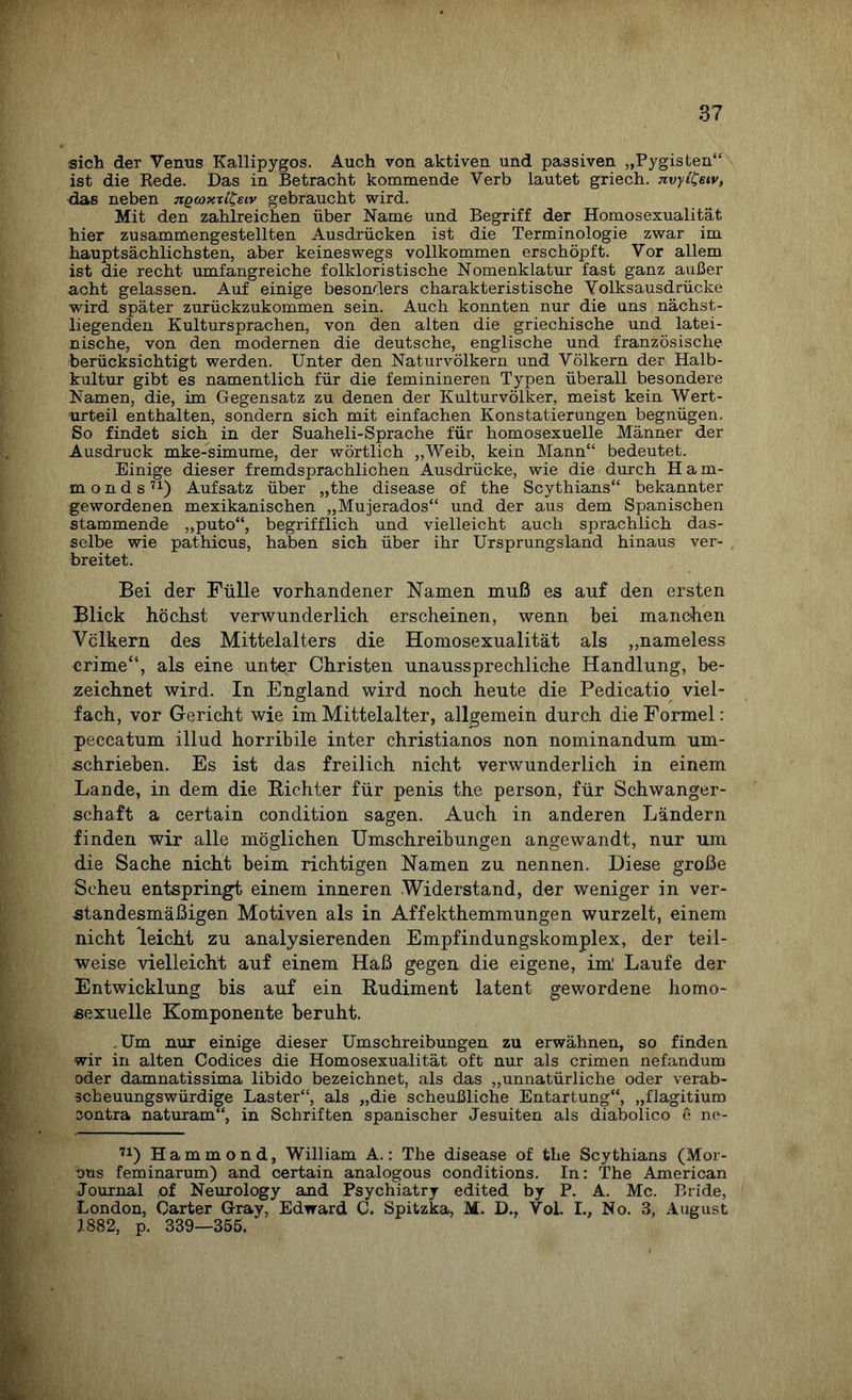 sich der Venus Kallipygos. Auch von aktiven und passiven „Pygisten“ ist die Rede. Das in Betracht kommende Verb lautet griech. jzvyi&iv, das neben ngcoxti^eiv gebraucht wird. Mit den zahlreichen über Name und Begriff der Homosexualität hier zusammengestellten Ausdrücken ist die Terminologie zwar im hauptsächlichsten, aber keineswegs vollkommen erschöpft. Vor allem ist die recht umfangreiche folkloristische Nomenklatur fast ganz außer acht gelassen. Auf einige besonders charakteristische Yolksausdrücke wird später zurückzukommen sein. Auch konnten nur die uns nächst- liegenden Kultursprachen, von den alten die griechische und latei¬ nische, von den modernen die deutsche, englische und französische berücksichtigt werden. Unter den Naturvölkern und Völkern der Halb¬ kultur gibt es namentlich für die feminineren Typen überall besondere Namen, die, im Gegensatz zu denen der Kulturvölker, meist kein Wert¬ urteil enthalten, sondern sich mit einfachen Konstatierungen begnügen. So findet sich in der Suaheli-Sprache für homosexuelle Männer der Ausdruck mke-simume, der wörtlich „Weib, kein Mann“ bedeutet. Einige dieser fremdsprachlichen Ausdrücke, wie die durch Ham- m o n d s71) Aufsatz über „the disease of the Scythians“ bekannter gewordenen mexikanischen „Mujerados“ und der aus dem Spanischen stammende „puto“, begrifflich und vielleicht auch sprachlich das¬ selbe wie pathicus, haben sich über ihr Ursprungsland hinaus ver¬ breitet. Bei der Fülle vorhandener Namen muß es auf den ersten Blick höchst verwunderlich erscheinen, wenn bei manchen Völkern des Mittelalters die Homosexualität als „nameless crime“, als eine unter Christen unaussprechliche Handlung, be¬ zeichnet wird. In England wird noch heute die Pedicatio viel¬ fach, vor Gericht wie im Mittelalter, allgemein durch die Formel: peccatum illud horribile inter christianos non nominandum um¬ schrieben. Es ist das freilich nicht verwunderlich in einem Lande, in dem die Richter für penis the person, für Schwanger¬ schaft a certain condition sagen. Auch in anderen Ländern finden wir alle möglichen Umschreibungen angewandt, nur um die Sache nicht beim richtigen Namen zu nennen. Diese große Scheu entspringt einem inneren Widerstand, der weniger in ver¬ standesmäßigen Motiven als in Affekthemmungen wurzelt, einem nicht leicht zu analysierenden Empfindungskomplex, der teil¬ weise vielleicht auf einem Haß gegen die eigene, im' Laufe der Entwicklung bis auf ein Rudiment latent gewordene homo¬ sexuelle Komponente beruht. .Um nur einige dieser Umschreibungen zu erwähnen, so finden wir in alten Codices die Homosexualität oft nur als crimen nefandum oder damnatissima libido bezeichnet, als das „unnatürliche oder verab¬ scheuungswürdige Laster“, als „die scheußliche Entartung“, „flagitium oontra naturam“, in Schriften spanischer Jesuiten als diabolico e ne- 71) Hammond, William A.: The disease of the Scythians (Mor¬ bus feminarum) and certain analogous conditions. In: The American Journal of Neurology and Psychiatry edited by P. A. Mc. Bride, London, Carter Gray, Edward C. Spitzka, M. D., Vol. I., No. 3, August 1882, p. 339—355.