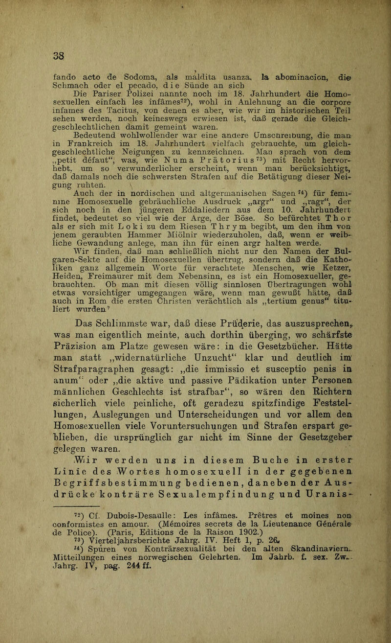 fando acto de Sodoma, als maldita usanza, la abominacion, di© Schmach oder el pecado, die Sünde an sieb Die Pariser Polizei nannte noch im 18. Jahrhundert die Homo¬ sexuellen einfach les infames72), wohl in Anlehnung an die corpore infames des Tacitus, von denen es aber, wie wir im historischen Teil sehen werden, noch keineswegs erwiesen ist, daß gerade die Gleich¬ geschlechtlichen damit gemeint waren. Bedeutend wohlwollender war eine anüere (JmscüreiDung, die man in Frankreich im 18. Jahrhundert vielfach gebrauchte, um gleich¬ geschlechtliche Neigungen zu kennzeichnen. Mao sprach von dem .,petit defaut“, was, wie Numa Prätorius73) mit Recht hervor¬ hebt, um so verwunderlicher erscheint, wenn man berücksichtigt, daß damals noch die schwersten Strafen auf die Betätigung dieser Nei¬ gung ruhten. \ Auch der in nordischen und altgermanischen Sagen74) für femi¬ nine Homosexuelle gebräuchliche Ausdruck „argr“ und „ragr“, der sich noch in den jüngeren Eddaliedern aus dem 10. Jahrhundert findet, bedeutet so viel wie der Arge, der Böse. So befürchtet Thor als er sich mit Loki zu dem Riesen Thrym begibt, um den ihm von jenem geraubten Hammer Miölnir wiederzuholen, daß, wenn er weib¬ liche Gewandung anlege, man ihn für einen argr halten werde. Wir finden, daß man schließlich nicht nur den Namen der Bul- garen-Sekte auf die Homosexuellen übertrug, sondern daß die Katho¬ liken ganz allgemein Worte für verachtete Menschen, wie Ketzer, Heiden, Freimaurer mit dem Nebensinn, es ist ein Homosexueller, ge¬ brauchten. Ob man mit diesen völlig sinnlosen Übertragungen wohl etwas vorsichtiger umgegangen wäre, wenn man gewußt hätte, daß auch in Rom die ersten Christen verächtlich als „tertium genus“ titu¬ liert wurden7 Das Schlimmste war, daß diese Prüderie, das auszusprechen,, was man eigentlich meinte, auch dorthin überging, wo schärfste Präzision am Platze gewesen wäre: in die Gesetzbücher. Hätte man statt „widernatürliche Unzucht“ klar und deutlich im' Strafparagraphen gesagt: „die imlnissio et susceptio penis in anum“ oder „die aktive und passive Pädikation unter Personen männlichen Geschlechts ist strafbar“, so wären den Richtern sicherlich viele peinliche, oft geradezu spitzfindige Feststel¬ lungen, Auslegungen und Unterscheidungen und vor allem den Homosexuellen viele Voruntersuchungen und Strafen erspart ge¬ blieben, die ursprünglich gar nicht im Sinne der Gesetzgeber gelegen waren. .W/ir werden uns in diesem Buche in erster Linie des Wortes homosexuell in der gegebenen Begriffsbestimmung bedienen, daneben der Aus¬ drücke konträre Sexualempfindung und Uranis- 72) Cf. Dubois-Desaulle: Les infames. Pretres et moines non oonformistes en amour. (Memoires secrets de la Lieutenance Generale de Police). (Paris, Editions de la Raison 1902.) 73) Vierteljahrsberichte Jahrg. IV. Heft 1, p. 26* '*) Spüren von Konträrsexualität bei den alten Skandinaviern.. Mitteilungen eines norwegischen Gelehrten. Im Jahrb. f. sex. Zw.. Jahrg. IV, pag. 244 ff.