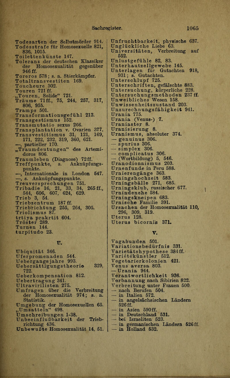 Todesarteh der Selbstmörder 914. Todesstrafe für Homosexuelle 821, 836, 1015. Toilettenkünste 147. Toleranz der deutschen Klassiker der Homosexualität gegenüber 946 ff. Toreros 578; s. a. Stierkämpfer. Totaltransvestiten 169. Toucheure 302. Touren 721 ff. „Touren, Solide“ 721. Träume 71 ff., 75, 244, 257, 317, 806, 955. Tramps 501. Transformationsgefühl 213. Transgestismus 152. Transmutatio sexus 266. Transplantation v. Ovarien 377. Transvestitismus 31, 121, 169, 171, 222, 232, 319, 360, 621. —, partieller 170. „Traumdeutungen“ des Artemi- doros 806. Traumleben (Diagnose) 72ff. Treffpunkte, s. Anknüpfungs¬ punkte. —, Internationale in London 547. —, s. Anknüpfungspunkte. Treuversprechungen 751. Tribadie 16, 21, 33, 34, 265ff., 544, 606, 607, 624, 629. Trieb 3, 54. Triebzentrum 187 ff. Triebrichtung 255, 264, 305. Triolismus 87. trtiya prakrtit 604. Tröster 289. Turnen 144. turpitudo 23. IT. Ubiquität 346. Uferpromenaden 544. Uebergangsjahre 993. Uebersättigungstheorie 329, 722. Ueberkompensation 812. Uebertragung 341. Ultravirilisteh 275. Umfragen über die Verbreitung der Homosexualität 974; s. a. Statistik. Umgebung der Homosexuellen 65. „Umsatteln“ 498. Umschreibungen 1-38. Unbeeinflußbarkeit der Trieb¬ richtung 436. Unbewußte Homosexualität 14, 51. Unfruchtbarkeit, physische 637. Unglückliche Liebe 63. Universitäten, Verbreitung auf 552. Unlustgefühle 82, 83. Unterhautzellgewebe 145. Unterlagen für Gutachten 918, 931; s. Gutachten. Unterschlupf 725. Unterschriften, gefälschte 883. Untersuchung, körperliche 228. Untersuchungsmethoden 237 ff. Unweibliches Wesen 158. Unwissenheitszustand 203. Unzurechnungsfähigkeit 941. Urania 775. Urania (Venus-) 7. Uraniastejr 8. Uranisierung 8. Uranismus, absoluter 374. — genuinus 306. — spurius 306. — simplex 306. — complicatus 306. — (Wortbildung) 5, 546. Uranodionaismus 203. Urnenfunde in Peru 588. Urnierengänge 363. Urningshochzeit 583. Urningsbälle 271, 685. Urningsklub, russischer 677. Urnindenehe 584. Urningskneipen 683. Urnische Familie 391. Ursachen der Homosexualität 110, 296, 309, 319. Uterus 128. Uterus bicorni'ß 371. V. Vagabunden 501. Variationsbedürfnis 331. Varietätshypothese 384ff. Varietekünstler 512. Vegetarierkolonien 421. Venus aversa 803. — Urania 944. Verantwortlichkeit 936. Verbannung nach Sibirien 822. Verbreitung unter Frauen 500. —■ nach Berufen 504. — in Italien 572. —• in angelsächsischen Ländern 526 ff. — in Asien 590 ff. — in Deutschland 531. —■ bei Israeliten 523. — in germanischen Ländern 526 ff. — in Holland 532.