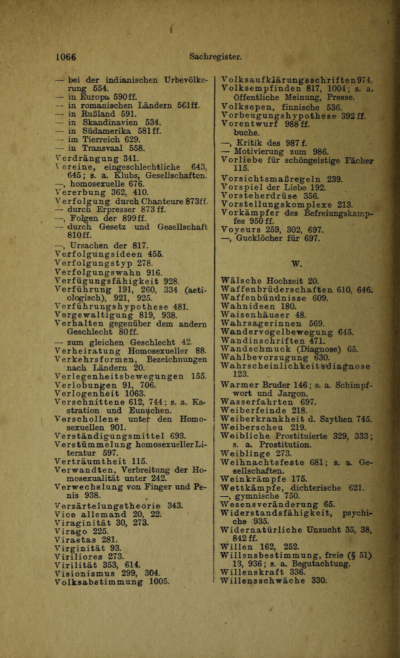 1066 Sachregister. — bei der indianischen Urbevölke¬ rung 554. — in Europa 590 ff. — in romanischen Ländern 561ff. — in Rußland 591. — in Skandinavien 534. — in Südamerika 581 ff. — im Tierreich 629. — in Transvaal 558. Verdrängung 341. Vereine, eingeschlechtliche 643, 645; s. a. Klubs, Gesellschaften. —, homosexuelle 676. Vererbung 362, 410. Verfolgung durch Chanteure 873ff. — durch Erpresser 873 ff. —, Folgen der 899 ff. — durch Gesetz und Gesellschaft 810 ff. —, Ursachen der 817. Verfolgungsideen 455. Verfolgungstyp 278. Verfolgungswahn 916. Verfügungsfähigkeit 928. Verführung 191, 260, 334 (aeti- ologisch), 921, 925. Verführungshypothese 481. Vergewaltigung 819, 938. Verhalten gegenüber dem andern Geschlecht 80 ff. — zum gleichen Geschlecht 42. Verheiratung Homosexueller 88. Verkehrsformen, Bezeichnungen nach Ländern 20. Verlegenheitsbewegungen 155. Verlobungen 91, 706. Verlogenheit 1063. Verschnittene 612, 744; s. a. Ka¬ stration und Eunuchen. Verschollene unter den Homo¬ sexuellen 901. Verständigungsmittel 693. Verstümmelung homosexueller Li¬ teratur 597. Verträumtheit 115. Verwandten, Verbreitung der Ho¬ mosexualität unter 242. Verwechslung von Finger und Pe¬ nis 938. Verzärtelungstheorie 343. Vice allemand 20, 22. Viraginität 30, 273. Virago 225. Virastas 281. Virginität 93. Viriliores 273. Virilität 353, 614. Visionismus 299, 304. Volksabstimmung 1005. V olksaufklärungsschrif ten974. Volksempfinden 817, 1004; s. a. öffentliche Meinung, Presse. Volksepen, finnische 536. Vorbeugungshypothese 392ff. Vorentwurf 988 ff. buche. —, Kritik des 987 f. — Motivierung zum 986. Vorliebe für schöngeistige Fächer 115. Vorsichtsmaßregeln 239. Vorspiel der Liebe 192. Vorsteherdrüse 356. Vorstellungskomplexe 213. Vorkämpfer des Befreiungskamp¬ fes 950 ff. Voyeurs 259, 302, 697. —, Gucklöcher für 697. W. Wälsche Hochzeit 20. Waffenbrüderschaften 610, 646. Waffenbündnisse 609. Wahnideen 180. Waisenhäuser 48. Wahrsagerinnen 569. Wandervogelbewegung 645. Wandinschriften 471. Wandschmuck (Diagnose) 65. Wahlbevorzugung 630. Wahrscheinlichkeit tediagnose 123. Warmer Bruder 146; s. a. Schimpf¬ wort und Jargon. Wasserfahrten 697. Weiberfeinde 218. Weiberkrankheit d. Szythen 745. Weiberscheu 219. Weibliche Prostituierte 329, 333; s. a. Prostitution. Weiblinge 273. Weihnachtsfeste 681; s. a. Ge¬ sellschaften. Weinkrämpfe 175. Wettkämpfe, dichterische 621. —, gymnische 750. Wesensveränderung 65. Widerstandsfähigkeit, psychi- che 935. Widernatürliche Unzucht 35, 38, 842 ff. Willen 162, 252. Willensbestimmung, freie (§ 51) 13, 936; s. a. Begutachtung. Willenskraft 336. Willensschwäche 330.