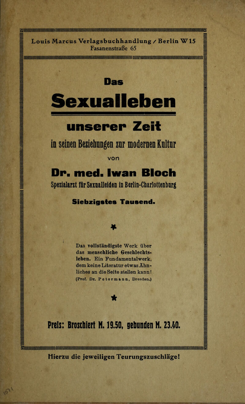 1 Louis Marcus Verlagsbuchhandlung / Berlin W15 § = Fasanenstraße 65 = iiiiiiiiiiiiiiiiiiiiiiiiiiiiiiiiiiiiiiiiiiiiiiiiiiiHiiiiiiiiiiHiiiiiiiiiiiiiiiiiiiiimi!iiiiiiiiiiiiiiiiiiiiiiimiiiiiiiiiiuiiiiiiiiii| 1 Das 1 = ac Sexualleben unserer Zeit ■ in seinen Beziehungen zur modernen Kultur | ' von | Dp. mcd. Iwan Bloch 1 Spezialarzt für Sexualleiden in Berlin-Charlottenburg ( Siebzigstes Tausend« * Das vollständigste Werk über das menschliche Geschlechts¬ leben. Ein Fandamentalwerk, dem keine Literatur etwas Ähn¬ liches an die Seite stellen kann! (Prof. Dr. Petermann, Dresden.) 1*1 Preis: Broschiert M. 19.50, gebunden H. 23.40. siiiiiiiiiuiiiiiiiiiiiiiiiiiiiiiiiiiiiiiiiiiiiiiiiiiiiiiiiiiiiiiiiiiiiiiiiiiiiiiiiiiiuiiiiiiiiiiiiiiiiiiiiiiiiiiiiiiiiiiiiiiiiiiiiiiiiiiiii