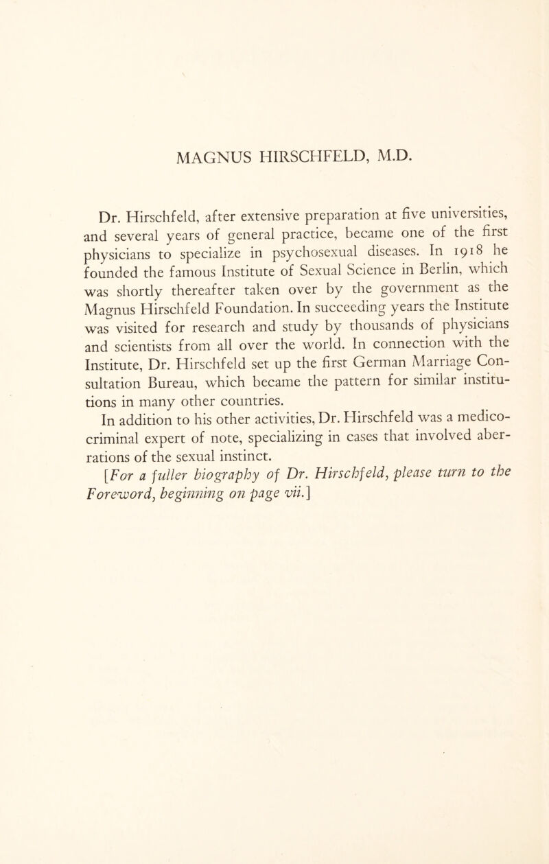 MAGNUS HIRSCHFELD, M.D. Dr. Hirschfeld, after extensive preparation at five universities, and several years of general practice, became one of the first physicians to specialize in psychosexual diseases. In 1918 he founded the famous Institute of Sexual Science in Berlin, which was shortly thereafter taken over by the government as the Magnus Hirschfeld Foundation. In succeeding years the Institute was visited for research and study by thousands of physicians and scientists from all over the world. In connection with the Institute, Dr. Hirschfeld set up the first German Marriage Con¬ sultation Bureau, which became the pattern for similar institu¬ tions in many other countries. In addition to his other activities, Dr. Hirschfeld was a medico- criminal expert of note, specializing in cases that involved aber¬ rations of the sexual instinct. [For a fuller biography of Dr. Hirschfeld, please turn to the Foreword, beginning on page vii. ]