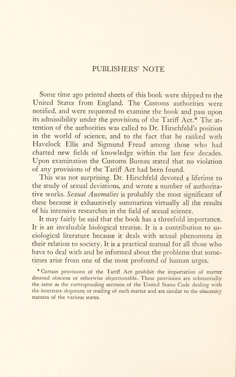 PUBLISHERS’ NOTE Some time ago printed sheets of this book were shipped to the United States from England. The Customs authorities were notified, and were requested to examine the book and pass upon its admissibility under the provisions of the Tariff Act.# The at¬ tention of the authorities was called to Dr. Hirschfeld’s position in the world of science, and to the fact that he ranked with Havelock Ellis and Sigmund Freud among those who had charted new fields of knowledge within the last few decades. Upon examination the Customs Bureau stated that no violation of any provisions of the Tariff Act had been found. This was not surprising. Dr. Hirschfeld devoted a lifetime to the study of sexual deviations, and wrote a number of authorita¬ tive works. Sexual Anomalies is probably the most significant of these because it exhaustively summarizes virtually all the results of his intensive researches in the field of sexual science. It may fairly be said that the book has a threefold importance. It is an invaluable biological treatise. It is a contribution to so¬ ciological literature because it deals with sexual phenomena in their relation to society. It is a practical manual for all those who have to deal with and be informed about the problems that some¬ times arise from one of the most profound of human urges. * Certain provisions of the Tariff Act prohibit the importation of matter deemed obscene or otherwise objectionable. These provisions are substantially the same as the corresponding sections of the United States Code dealing with the interstate shipment or mailing of such matter and are similar to the obscenity statutes of the various states.