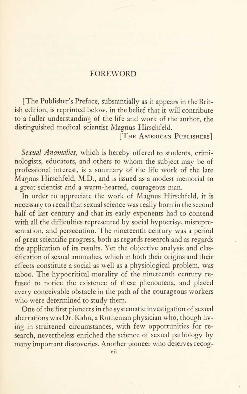 FOREWORD [The Publisher’s Preface, substantially as it appears in the Brit¬ ish edition, is reprinted below, in the belief that it will contribute to a fuller understanding of the life and work of the author, the distinguished medical scientist Magnus Hirschfeld. [The American Publishers] Sexual Anomalies, which is hereby offered to students, crimi¬ nologists, educators, and others to whom the subject may be of professional interest, is a summary of the life work of the late Magnus Hirschfeld, M.D., and is issued as a modest memorial to a great scientist and a warm-hearted, courageous man. In order to appreciate the work of Magnus Hirschfeld, it is necessary to recall that sexual science was really born in the second half of last century and that its early exponents had to contend with all the difficulties represented by social hypocrisy, misrepre¬ sentation, and persecution. The nineteenth century was a period of great scientific progress, both as regards research and as regards the application of its results. Yet the objective analysis and clas¬ sification of sexual anomalies, which in both their origins and their effects constitute a social as well as a physiological problem, was taboo. The hypocritical morality of the nineteenth century re¬ fused to notice the existence of these phenomena, and placed every conceivable obstacle in the path of the courageous workers who were determined to study them. One of the first pioneers in the systematic investigation of sexual aberrations was Dr. Kahn, a Ruthenian physician who, though liv¬ ing in straitened circumstances, with few opportunities for re¬ search, nevertheless enriched the science of sexual pathology by many important discoveries. Another pioneer who deserves recog-