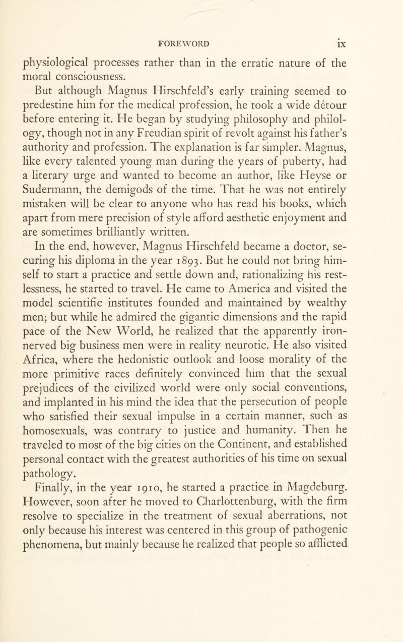 physiological processes rather than in the erratic nature of the moral consciousness. But although Magnus Hirschfeld’s early training seemed to predestine him for the medical profession, he took a wide detour before entering it. He began by studying philosophy and philol¬ ogy, though not in any Freudian spirit of revolt against his father’s authority and profession. The explanation is far simpler. Magnus, like every talented young man during the years of puberty, had a literary urge and wanted to become an author, like Heyse or Sudermann, the demigods of the time. That he was not entirely mistaken will be clear to anyone who has read his books, which apart from mere precision of style afford aesthetic enjoyment and are sometimes brilliantly written. In the end, however, Magnus Hirschfeld became a doctor, se¬ curing his diploma in the year 1893. But he could not bring him¬ self to start a practice and settle down and, rationalizing his rest¬ lessness, he started to travel. Fie came to America and visited the model scientific institutes founded and maintained by wealthy men; but while he admired the gigantic dimensions and the rapid pace of the New World, he realized that the apparently iron- nerved big business men were in reality neurotic. He also visited Africa, where the hedonistic outlook and loose morality of the more primitive races definitely convinced him that the sexual prejudices of the civilized world were only social conventions, and implanted in his mind the idea that the persecution of people who satisfied their sexual impulse in a certain manner, such as homosexuals, was contrary to justice and humanity. Then he traveled to most of the big cities on the Continent, and established personal contact with the greatest authorities of his time on sexual pathology. Finally, in the year 1910, he started a practice in Magdeburg. However, soon after he moved to Charlottenburg, with the firm resolve to specialize in the treatment of sexual aberrations, not only because his interest was centered in this group of pathogenic phenomena, but mainly because he realized that people so afflicted