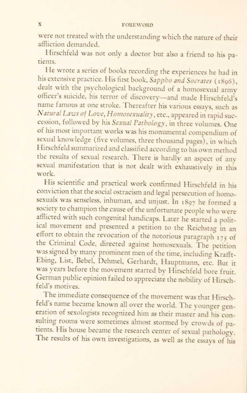 FOR F WORD were not treated with the understanding which the nature of their affliction demanded. Hirschfeld was not only a doctor but also a friend to his pa¬ tients. 1 le wrote a series of books recording the experiences he had in his extensive practice. I lis first book, Sappho anJ Socrates (1896), dealt \\ ith the ps\ ehological background ot a homosexual armv officers suicide, his terror of discovery—and made Hirscht'eld’s r • name famous at one stroke. I hereafter his various essays, such as A jtwjl La bi's of 1ak\\ Hoffiosc.vujiity, etc., appeared in rapid suc¬ cession, followed by lus Scxuj! Pathology, in three volumes. One of his most important works was his monumental compendium of sexual knowledge (five volumes, three thousand pages), in which 1 In $c h t eld sum mat 1/ ed and classi tie d according to his own method the results of sexual research. There is hardly an aspect of am sexual manifestation that is not dealt with exhaustively in this work. His scientific and practical work confirmed Hirschfeld in his conviction that the social ostracism and legal persecution of homo¬ sexuals was senseless, inhuman, and unjust. In 1S9- he formed a society to champion the cause of the unfortunate people who were afflicted with such congenital handicaps. Later he started a polit¬ ical mo\ ement and presented a petition to the Reichstag in an effort to obtain the revocation of the notorious paragraph 1-5 of the Criminal Code, directed against homosexuals. The petition wvis signed by many prominent men of the time, including Kratft- Ebing, List, Rebel, Dehmel, Gerhardt, Hauptmann, etc. But it was years before the movement started by 1 lirschfeld bore fruit. German public opinion failed to appreciate the nobility of t lirsch- feld's motives. 1 he immediate consequence of the movement was that 1 lirsch¬ feld s name became known all over the world. The younger gen¬ eration of sexologists recognized him as their master and his con¬ sulting rooms were sometimes almost stormed by crowds of pa¬ tients. His house became the research center of sexual pathology. Ihe results of his own investigations, as well as the essays of his