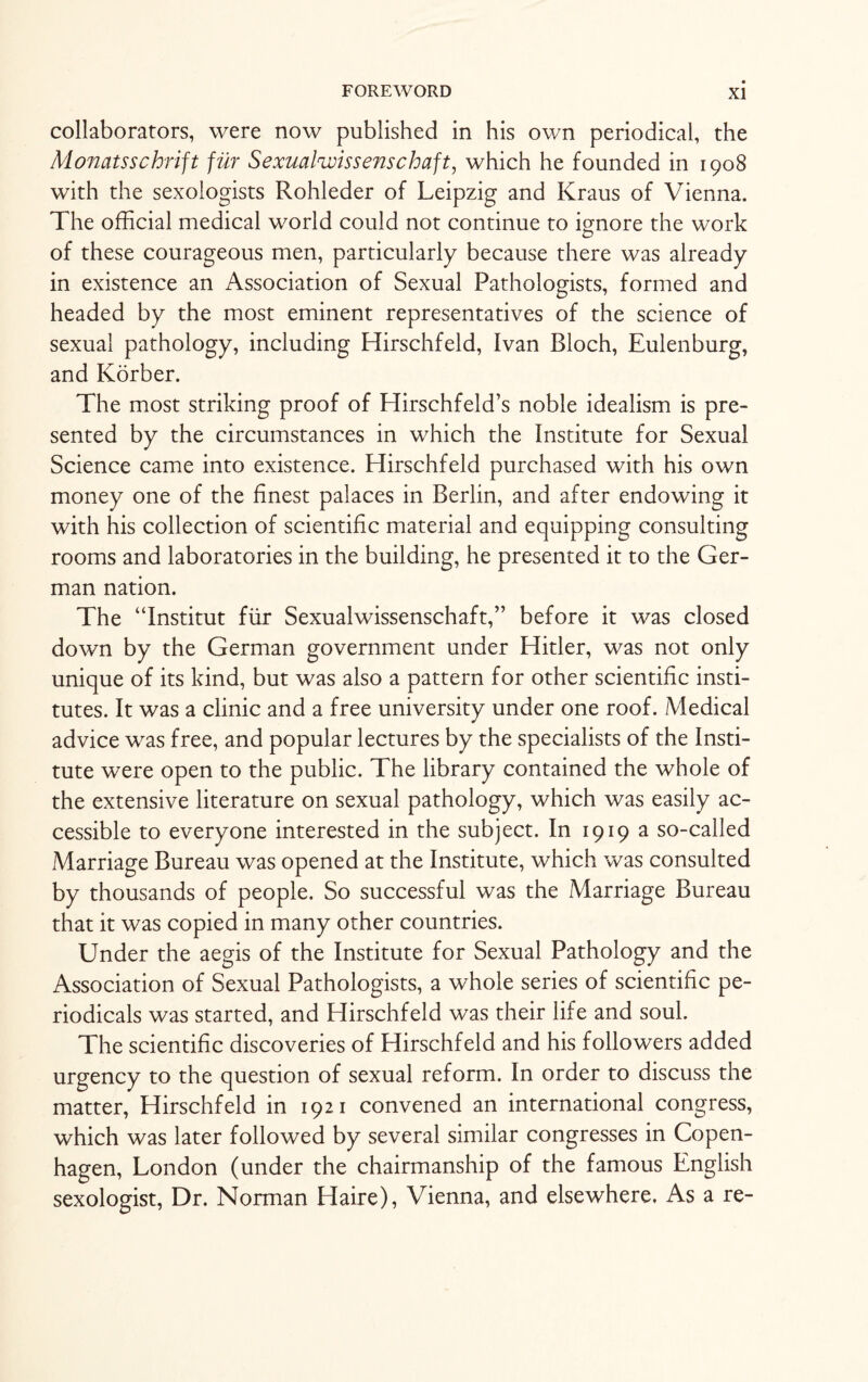 collaborators, were now published in his own periodical, the Monatsschrift fur Sexualwis sense haft, which he founded in 1908 with the sexologists Rohleder of Leipzig and Kraus of Vienna. The official medical world could not continue to ignore the work of these courageous men, particularly because there was already in existence an Association of Sexual Pathologists, formed and headed by the most eminent representatives of the science of sexual pathology, including Hirschfeld, Ivan Bloch, Eulenburg, and Korber. The most striking proof of Hirschfeld’s noble idealism is pre¬ sented by the circumstances in which the Institute for Sexual Science came into existence. Hirschfeld purchased with his own money one of the finest palaces in Berlin, and after endowing it with his collection of scientific material and equipping consulting rooms and laboratories in the building, he presented it to the Ger¬ man nation. The “Institut fur Sexualwissenschaft,” before it was closed down by the German government under Hitler, was not only unique of its kind, but was also a pattern for other scientific insti¬ tutes. It was a clinic and a free university under one roof. Medical advice was free, and popular lectures by the specialists of the Insti¬ tute were open to the public. The library contained the whole of the extensive literature on sexual pathology, which was easily ac¬ cessible to everyone interested in the subject. In 1919 a so-called Marriage Bureau was opened at the Institute, which was consulted by thousands of people. So successful was the Marriage Bureau that it was copied in many other countries. Under the aegis of the Institute for Sexual Pathology and the Association of Sexual Pathologists, a whole series of scientific pe¬ riodicals was started, and Hirschfeld was their life and soul. The scientific discoveries of Hirschfeld and his followers added urgency to the question of sexual reform. In order to discuss the matter, Hirschfeld in 1921 convened an international congress, which was later followed by several similar congresses in Copen¬ hagen, London (under the chairmanship of the famous English sexologist, Dr. Norman Haire), Vienna, and elsewhere. As a re-