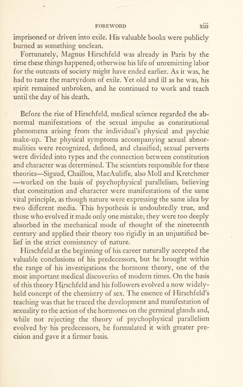 imprisoned or driven into exile. His valuable books were publicly- burned as something unclean. Fortunately, Magnus Hirschfeld was already in Paris by the time these things happened; otherwise his life of unremitting labor for the outcasts of society might have ended earlier. As it was, he had to taste the martyrdom of exile. Yet old and ill as he was, his spirit remained unbroken, and he continued to work and teach until the day of his death. Before the rise of Hirschfeld, medical science regarded the ab¬ normal manifestations of the sexual impulse as constitutional phenomena arising from the individual’s physical and psychic make-up. The physical symptoms accompanying sexual abnor¬ malities were recognized, defined, and classified; sexual perverts were divided into types and the connection between constitution and character was determined. The scientists responsible for these theories—Sigaud, Chaillou, MacAuliffe, also Moll and Kretchmer —worked on the basis of psychophysical parallelism, believing that constitution and character were manifestations of the same vital principle, as though nature were expressing the same idea by two different media. This hypothesis is undoubtedly true, and those who evolved it made only one mistake; they were too deeply absorbed in the mechanical mode of thought of the nineteenth century and applied their theory too rigidly in an unjustified be¬ lief in the strict consistency of nature. Hirschfeld at the beginning of his career naturally accepted the valuable conclusions of his predecessors, but he brought within the range of his investigations the hormone theory, one of the most important medical discoveries of modern times. On the basis of this theory Hirschfeld and his followers evolved a now widely- held concept of the chemistry of sex. The essence of Hirschfeld’s teaching was that he traced the development and manifestation of sexuality to the action of the hormones on the germinal glands and, while not rejecting the theory of psychophysical parallelism evolved by his predecessors, he formulated it with greater pre¬ cision and gave it a firmer basis.
