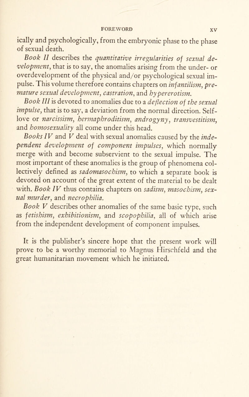 ically and psychologically, from the embryonic phase to the phase of sexual death. Book II describes the quantitative irregularities of sexual de¬ velopment,, that is to say, the anomalies arising from the under- or overdevelopment of the physical and/or psychological sexual im¬ pulse. This volume therefore contains chapters on infantilism, pre¬ mature sexual development, castration, and hyper erotism. Book III is devoted to anomalies due to a deflection of the sexual impulse, that is to say, a deviation from the normal direction. Self- love or narcissism, hermaphroditism, androgyny, transvestitism, and homosexuality all come under this head. Books IV and V deal with sexual anomalies caused by the inde¬ pendent development of component impulses, which normally merge with and become subservient to the sexual impulse. The most important of these anomalies is the group of phenomena col¬ lectively defined as sadomasochism, to which a separate book is devoted on account of the great extent of the material to be dealt with. Book IV thus contains chapters on sadism, masochism, sex¬ ual murder, and necrophilia. Book V describes other anomalies of the same basic type, such as fetishism, exhibitionism, and scopophilia, all of which arise from the independent development of component impulses. It is the publisher’s sincere hope that the present work will prove to be a worthy memorial to Magnus Hirschfeld and the great humanitarian movement which he initiated.