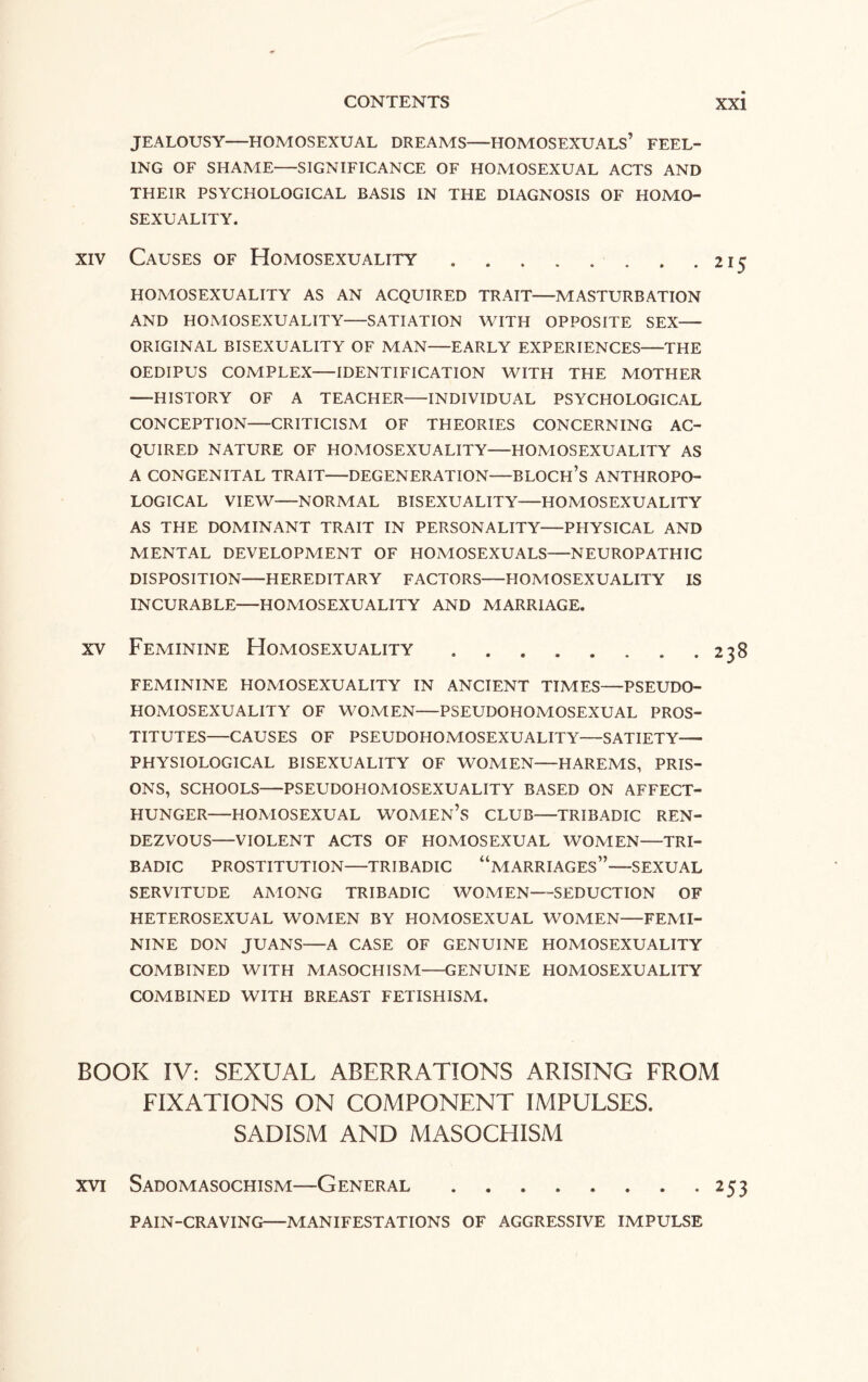 JEALOUSY—HOMOSEXUAL DREAMS—HOMOSEXUALS’ FEEL¬ ING OF SHAME-SIGNIFICANCE OF HOMOSEXUAL ACTS AND THEIR PSYCHOLOGICAL BASIS IN THE DIAGNOSIS OF HOMO¬ SEXUALITY. xiv Causes of Homosexuality.215 HOMOSEXUALITY AS AN ACQUIRED TRAIT-MASTURBATION AND HOMOSEXUALITY-SATIATION WITH OPPOSITE SEX- ORIGINAL BISEXUALITY OF MAN-EARLY EXPERIENCES-THE OEDIPUS COMPLEX-IDENTIFICATION WITH THE MOTHER -HISTORY OF A TEACHER-INDIVIDUAL PSYCHOLOGICAL CONCEPTION-CRITICISM OF THEORIES CONCERNING AC¬ QUIRED NATURE OF HOMOSEXUALITY-HOMOSEXUALITY AS A CONGENITAL TRAIT-DEGENERATION—BLOCH’S ANTHROPO¬ LOGICAL VIEW-NORMAL BISEXUALITY-HOMOSEXUALITY AS THE DOMINANT TRAIT IN PERSONALITY-PHYSICAL AND MENTAL DEVELOPMENT OF HOMOSEXUALS-NEUROPATHIC DISPOSITION—HEREDITARY FACTORS—HOMOSEXUALITY IS INCURABLE—HOMOSEXUALITY AND MARRIAGE. xv Feminine Homosexuality . . . . . . . .238 FEMININE HOMOSEXUALITY IN ANCIENT TIMES—PSEUDO¬ HOMOSEXUALITY OF WOMEN-PSEUDOHOMOSEXUAL PROS¬ TITUTES—CAUSES OF PSEUDOHOMOSEXUALITY—SATIETY- PHYSIOLOGICAL BISEXUALITY OF WOMEN-HAREMS, PRIS¬ ONS, SCHOOLS-PSEUDOHOMOSEXUALITY BASED ON AFFECT- HUNGER-HOMOSEXUAL WOMEN’S CLUB-TRIBADIC REN¬ DEZVOUS—VIOLENT ACTS OF HOMOSEXUAL WOMEN—TRI¬ BADIC PROSTITUTION-TRIBADIC “MARRIAGES”-SEXUAL SERVITUDE AMONG TRIBADIC WOMEN—SEDUCTION OF HETEROSEXUAL WOMEN BY HOMOSEXUAL WOMEN-FEMI¬ NINE DON JUANS-A CASE OF GENUINE HOMOSEXUALITY COMBINED WITH MASOCHISM-GENUINE HOMOSEXUALITY COMBINED WITH BREAST FETISHISM. BOOK IV: SEXUAL ABERRATIONS ARISING FROM FIXATIONS ON COMPONENT IMPULSES. SADISM AND MASOCHISM xvi Sadomasochism—General.253 PAIN-CRAVING-MANIFESTATIONS OF AGGRESSIVE IMPULSE