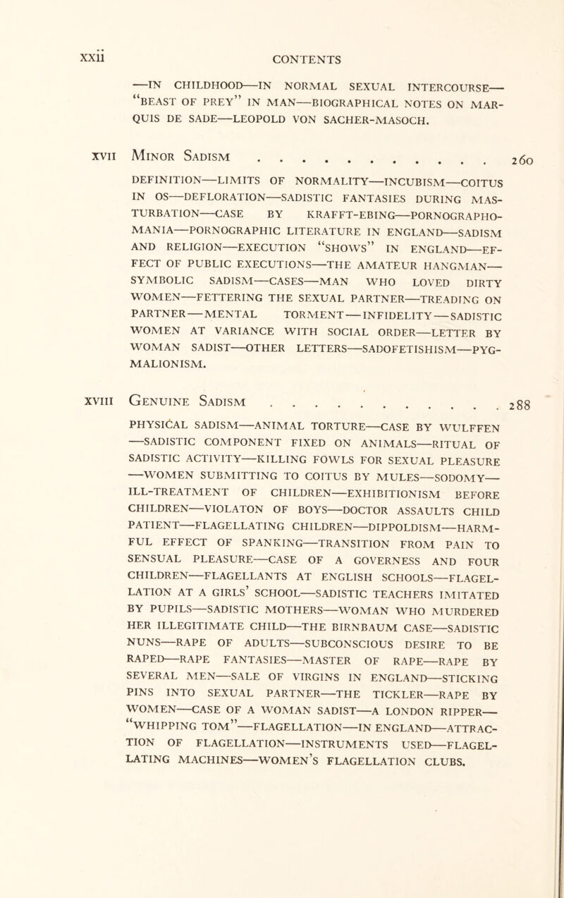 -IN CHILDHOOD-IN NORMAL SEXUAL INTERCOURSE- “BEAST OF PREY” IN MAN-BIOGRAPHICAL NOTES ON MAR¬ QUIS DE SADE-LEOPOLD VON SACHER-MASOCH. xvii Minor Sadism .... **••••*» DEFINITION-LIMITS OF NORMALITY-INCUBISM—COITUS IN OS—DEFLORATION-SADISTIC FANTASIES DURING MAS¬ TURBATION-CASE BY IvRAFFT-EBING-PORNOGRAPHO- MANIA-PORNOGRAPHIC LITERATURE IN ENGLAND-SADISM AND RELIGION-EXECUTION “SHOWS” IN ENGLAND-EF¬ FECT OF PUBLIC EXECUTIONS-THE AMATEUR HANGMAN- SYMBOLIC SADISM—CASES-MAN WHO LOVED DIRTY WOMEN-FETTERING THE SEXUAL PARTNER—TREADING ON PARTNER-MENTAL TORMENT-INFIDELITY — SADISTIC WOMEN AT VARIANCE WITH SOCIAL ORDER-LETTER BY WOMAN SADIST-OTHER LETTERS-SADOFETISHISM—PYG- MALIONISM. xviii Genuine Sadism. PHYSICAL SADISM-ANIMAL TORTURE-CASE BY WULFFEN -SADISTIC COMPONENT FIXED ON ANIMALS-RITUAL OF SADISTIC ACTIVITY-KILLING FOWLS FOR SEXUAL PLEASURE -WOMEN SUBMITTING TO COITUS BY MULES—SODOMY— ILL-TREATMENT OF CHILDREN-EXHIBITIONISM BEFORE CHILDREN-VIOLATON OF BOYS-DOCTOR ASSAULTS CHILD PATIENT-FLAGELLATING CHILDREN-DIPPOLDISM-HARM¬ FUL EFFECT OF SPANKING-TRANSITION FROM PAIN TO SENSUAL PLEASURE—CASE OF A GOVERNESS AND FOUR CHILDREN-FLAGELLANTS AT ENGLISH SCHOOLS-FLAGEL¬ LATION AT A GIRLS’ SCHOOL-SADISTIC TEACHERS IMITATED BY PUPILS-SADISTIC MOTHERS-WOMAN WHO MURDERED HER ILLEGITIMATE CHILD-THE BIRNBAUM CASE-SADISTIC NUNS-RAPE OF ADULTS-SUBCONSCIOUS DESIRE TO BE RAPED-RAPE FANTASIES-MASTER OF RAPE-RAPE BY SEVERAL MEN-SALE OF VIRGINS IN ENGLAND-STICKING PINS INTO SEXUAL PARTNER-THE TICKLER-RAPE BY WOMEN-CASE OF A WOMAN SADIST-A LONDON RIPPER- “WHIPPING TOM”-FLAGELLATION-IN ENGLAND-ATTRAC¬ TION OF FLAGELLATION-INSTRUMENTS USED-FLAGEL¬ LATING MACHINES-WOMEN’S FLAGELLATION CLUBS.
