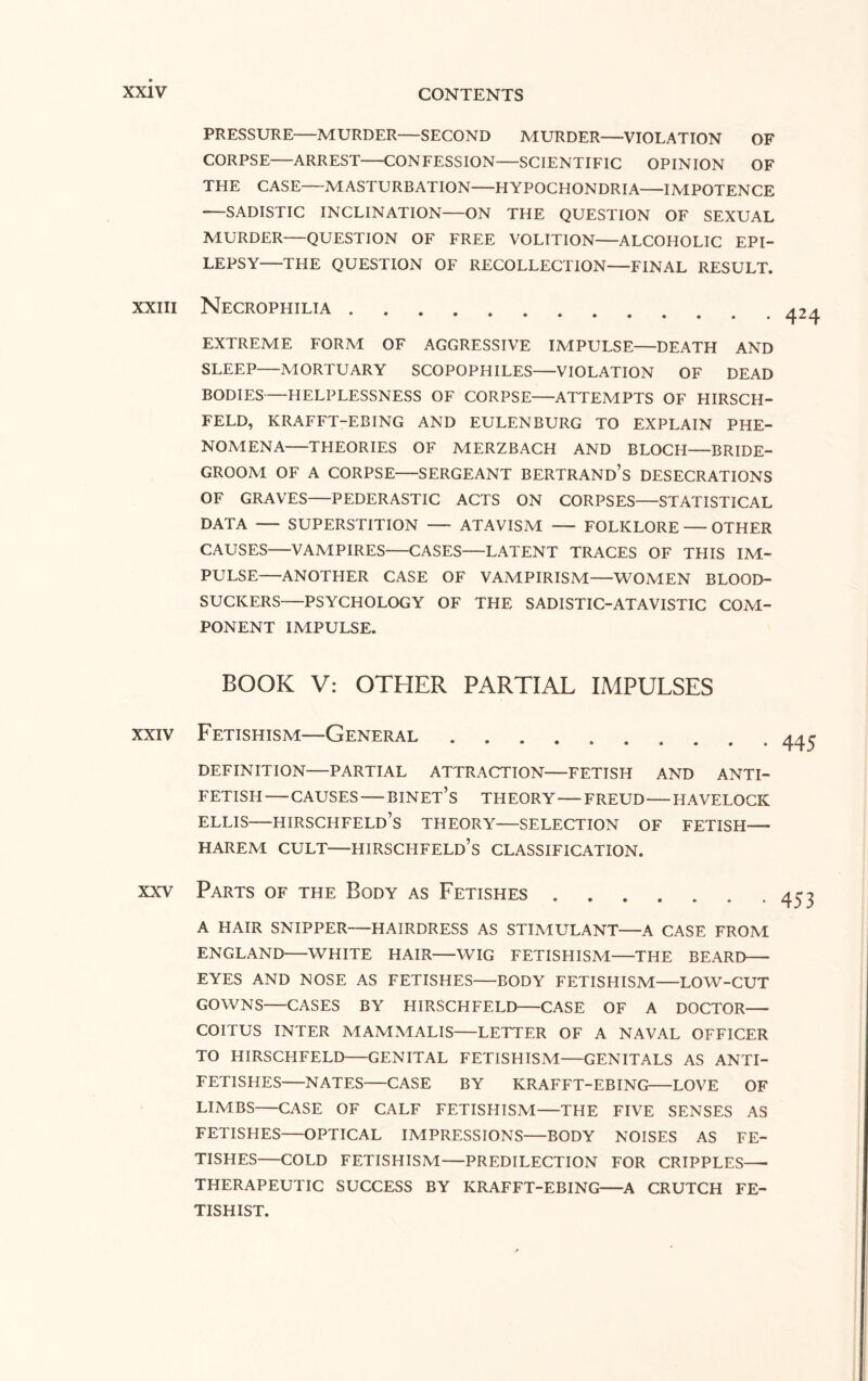 PRESSURE—MURDER—SECOND MURDER—VIOLATION OF CORPSE-ARREST-CONFESSION-SCIENTIFIC OPINION OF THE CASE-MASTURBATION-HYPOCHONDRIA-IMPOTENCE •—SADISTIC INCLINATION—ON THE QUESTION OF SEXUAL MURDER—QUESTION OF FREE VOLITION-ALCOHOLIC EPI¬ LEPSY-THE QUESTION OF RECOLLECTION-FINAL RESULT. xxiii Necrophilia 424 EXTREME FORM OF AGGRESSIVE IMPULSE—DEATH AND SLEEP-MORTUARY SCOPOPHILES-VIOLATION OF DEAD BODIES-HELPLESSNESS OF CORPSE-ATTEMPTS OF HIRSCH- FELD, KRAFFT-EBING AND EULENBURG TO EXPLAIN PHE¬ NOMENA-THEORIES OF MERZBACH AND BLOCH—BRIDE¬ GROOM OF A CORPSE-SERGEANT BERTRAND’S DESECRATIONS OF GRAVES-PEDERASTIC ACTS ON CORPSES—STATISTICAL DATA - SUPERSTITION — ATAVISM — FOLKLORE — OTHER CAUSES-VAMPIRES-CASES—LATENT TRACES OF THIS IM¬ PULSE-ANOTHER CASE OF VAMPIRISM-WOMEN BLOOD¬ SUCKERS—PSYCHOLOGY OF THE SADISTIC-ATAVISTIC COM¬ PONENT IMPULSE. BOOK V: OTHER PARTIAL IMPULSES xxiv Fetishism—General. DEFINITION-PARTIAL ATTRACTION-FETISH AND ANTI¬ FETISH -CAUSES-BINET’S THEORY-FREUD-HAVELOCK ELLIS-HIRSCHFELD’S THEORY-SELECTION OF FETISH- HAREM CULT—HIRSCHFELD’S CLASSIFICATION. xxv Parts of the Body as Fetishes. A HAIR SNIPPER-HAIRDRESS AS STIMULANT-A CASE FROM ENGLAND-WHITE HAIR-WIG FETISHISM-THE BEARD- EYES AND NOSE AS FETISHES-BODY FETISHISM-LOW-CUT GOWNS-CASES BY HIRSCHFELD-CASE OF A DOCTOR- COITUS INTER MAMMALIS-LETTER OF A NAVAL OFFICER TO HIRSCHFELD-GENITAL FETISHISM—GENITALS AS ANTI¬ FETISHES-NATES-CASE BY KRAFFT-EBING-LOVE OF LIMBS-CASE OF CALF FETISHISM-THE FIVE SENSES AS FETISHES-OPTICAL IMPRESSIONS—BODY NOISES AS FE¬ TISHES-COLD FETISHISM-PREDILECTION FOR CRIPPLES- THERAPEUTIC SUCCESS BY KRAFFT-EBING-A CRUTCH FE¬ TISHIST. 445 453