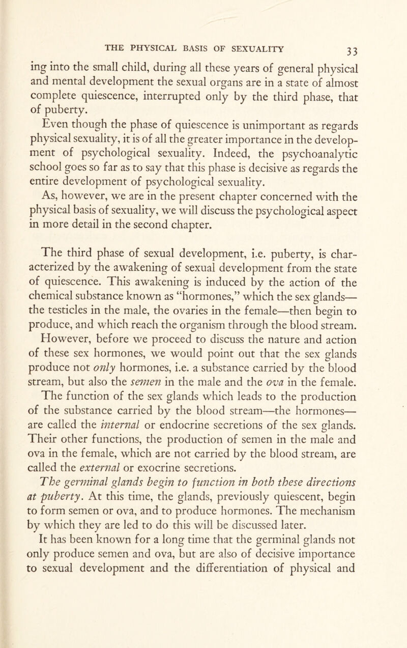 ing into the small child, during all these years of general physical and mental development the sexual organs are in a state of almost complete quiescence, interrupted only by the third phase, that of puberty. Even though the phase of quiescence is unimportant as regards physical sexuality, it is of all the greater importance in the develop¬ ment of psychological sexuality. Indeed, the psychoanalytic school goes so far as to say that this phase is decisive as regards the entire development of psychological sexuality. As, however, we are in the present chapter concerned with the physical basis of sexuality, we will discuss the psychological aspect in more detail in the second chapter. The third phase of sexual development, i.e. puberty, is char¬ acterized by the awakening of sexual development from the state of quiescence. This awakening is induced by the action of the chemical substance known as “hormones,” which the sex glands— the testicles in the male, the ovaries in the female—then begin to produce, and which reach the organism through the blood stream. However, before we proceed to discuss the nature and action of these sex hormones, we would point out that the sex glands produce not only hormones, i.e. a substance carried by the blood stream, but also the semen in the male and the ova in the female. The function of the sex glands which leads to the production of the substance carried by the blood stream—the hormones— are called the internal or endocrine secretions of the sex glands. Their other functions, the production of semen in the male and ova in the female, which are not carried by the blood stream, are called the external or exocrine secretions. The germinal glands begin to function in both these directions at puberty. At this time, the glands, previously quiescent, begin to form semen or ova, and to produce hormones. The mechanism by which they are led to do this will be discussed later. It has been known for a long time that the germinal glands not only produce semen and ova, but are also of decisive importance to sexual development and the differentiation of physical and