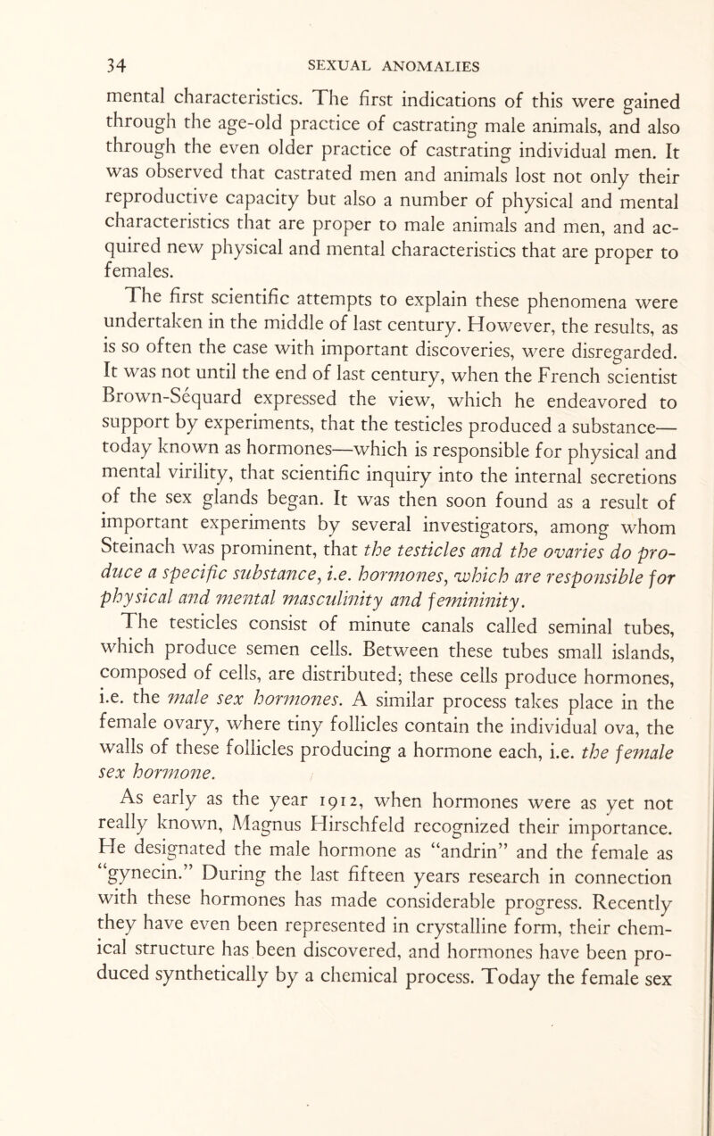mental characteristics. The first indications of this were gained through the age-old practice of castrating male animals, and also through the even older practice of castrating individual men. It was observed that castrated men and animals lost not only their reproductive capacity but also a number of physical and mental characteristics that are proper to male animals and men, and ac¬ quired new physical and mental characteristics that are proper to females. The first scientific attempts to explain these phenomena were undertaken in the middle of last century. However, the results, as is so often the case with important discoveries, were disregarded. It was not until the end of last century, when the French scientist Brown-Sequard expressed the view, which he endeavored to support by experiments, that the testicles produced a substance- today known as hormones—which is responsible for physical and mental virility, that scientific inquiry into the internal secretions of the sex glands began. It was then soon found as a result of important experiments by several investigators, among whom Steinach was prominent, that the testicles and the ovaries do pro¬ duce a specific substance, i.e. hormones, vohich are responsible for physical and mental masculinity and femininity. The testicles consist of minute canals called seminal tubes, which produce semen cells. Between these tubes small islands, composed of cells, are distributed; these ceils produce hormones, i.e. the male sex hormones. A similar process takes place in the female ovary, where tiny follicles contain the individual ova, the walls of these follicles producing a hormone each, i.e. the female sex hormone. As early as the year 1912, when hormones were as yet not really known, Magnus Hirschfeld recognized their importance. He designated the male hormone as “andrin” and the female as gynecin.” During the last fifteen years research in connection with these hormones has made considerable progress. Recently they have even been represented in crystalline form, their chem¬ ical structure has been discovered, and hormones have been pro¬ duced synthetically by a chemical process. Today the female sex