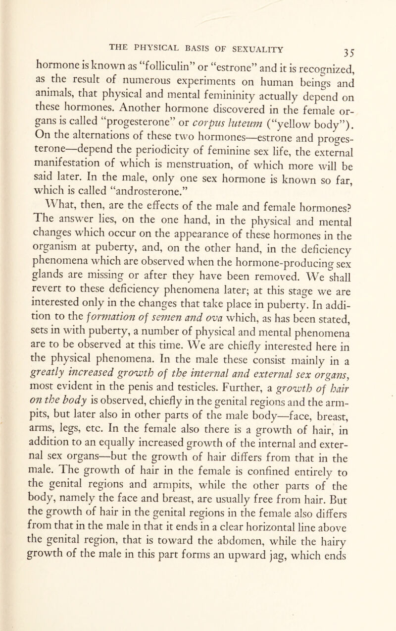 hormone is known as folliculin or “estrone” and it is recognized, as the result of numerous experiments on human beings and animals, that physical and mental femininity actually depend on these hormones. Another hormone discovered in the female or¬ gans is called “progesterone” or corpus luteum (“yellow body”). On the alternations of these two hormones—estrone and proges¬ terone depend the periodicity of feminine sex life, the external manifestation of which is menstruation, of which more will be said later. In the male, only one sex hormone is known so far, which is called “androsterone.” Vv hat, then, are the effects of the male and female hormones? The answer lies, on the one hand, in the physical and mental changes which occur on the appearance of these hormones in the organism at puberty, and, on the other hand, in the deficiency phenomena which are observed when the hormone-producing sex glands are missing or after they have been removed. We shall revert to these deficiency phenomena later; at this stage we are interested only in the changes that take place in puberty. In addi¬ tion to the formation of semen and ova which, as has been stated, sets in with puberty, a number of physical and mental phenomena are to be observed at this time. We are chiefly interested here in the physical phenomena. In the male these consist mainly in a greatly increased growth of the internal and external sex organs, most evident in the penis and testicles. Further, a growth of hair on the body is observed, chiefly in the genital regions and the arm- pits, but later also in other parts of the male body—face, breast, arms, legs, etc. In the female also there is a growth of hair, in addition to an equally increased growth of the internal and exter¬ nal sex organs—but the growth of hair differs from that in the male. The growth of hair in the female is confined entirely to the genital regions and armpits, while the other parts of the body, namely the face and breast, are usually free from hair. But the growth of hair in the genital regions in the female also differs from that in the male in that it ends in a clear horizontal line above the genital region, that is toward the abdomen, while the hairy growth of the male in this part forms an upward jag, which ends