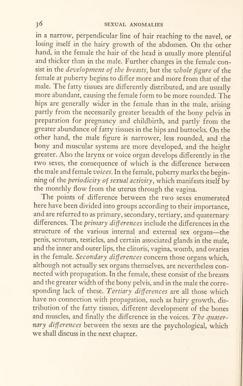 in a narrow, perpendicular line of hair reaching to the navel, or losing itself in the hairy growth of the abdomen. On the other hand, in the female the hair of the head is usually more plentiful and thicker than in the male. Further changes in the female con¬ sist in the development of the breasts, but the whole figure of the female at puberty begins to differ more and more from that of the male. The fatty tissues are differently distributed, and are usually more abundant, causing the female form to be more rounded. The hips are generally wider in the female than in the male, arising partly from the necessarily greater breadth of the bony pelvis in preparation for pregnancy and childbirth, and partly from the greater abundance of fatty tissues in the hips and buttocks. On the other hand, the male figure is narrower, less rounded, and the bony and muscular systems are more developed, and the height greater. Also the larynx or voice organ develops differently in the two sexes, the consequence of which is the difference between the male and female voices. In the female, puberty marks the begin¬ ning of the periodicity of sexual activity, which manifests itself by the monthly flow from the uterus through the vagina. The points of difference between the two sexes enumerated here have been divided into groups according to their importance, and are referred to as primary, secondary, tertiary, and quaternary differences. The primary differences include the differences in the structure of the various internal and external sex organs—the penis, scrotum, testicles, and certain associated glands in the male, and the inner and outer lips, the clitoris, vagina, womb, and ovaries in the female. Secondary differences concern those organs which, although not actually sex organs themselves, are nevertheless con¬ nected with propagation. In the female, these consist of the breasts and the greater width of the bony pelvis, and in the male the corre¬ sponding lack of these. Tertiary differences are all those which have no connection with propagation, such as hairy growth, dis¬ tribution of the fatty tissues, different development of the bones and muscles, and finally the difference in the voices. The quater¬ nary differences between the sexes are the psychological, which we shall discuss in the next chapter.