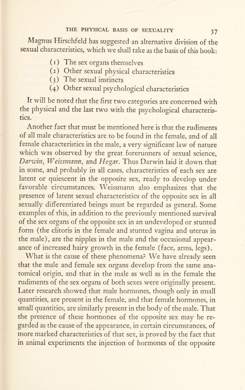 Magnus Hirschfeld has suggested an alternative division of the sexual characteristics, which we shall take as the basis of this book: (1) The sex organs themselves (2) Other sexual physical characteristics ( 3) The sexual instincts (4) Other sexual psychological characteristics It will be noted that the first two categories are concerned with the physical and the last two with the psychological characteris¬ tics. Another fact that must be mentioned here is that the rudiments of all male characteristics are to be found in the female, and of all female characteristics in the male, a very significant law of nature which was observed by the great forerunners of sexual science, Darivin, Weissmann, and Hegar. Thus Darwin laid it down that in some, and probably in all cases, characteristics of each sex are latent or quiescent in the opposite sex, ready to develop under favorable circumstances. Weissmann also emphasizes that the presence of latent sexual characteristics of the opposite sex in all sexually differentiated beings must be regarded as general. Some examples of this, in addition to the previously mentioned survival of the sex organs of the opposite sex in an undeveloped or stunted form (the clitoris in the female and stunted vagina and uterus in the male), are the nipples in the male and the occasional appear¬ ance of increased hairy growth in the female (face, arms, legs). What is the cause of these phenomena? We have already seen that the male and female sex organs develop from the same ana¬ tomical origin, and that in the male as well as in the female the rudiments of the sex organs of both sexes were originally present. Later research showed that male hormones, though only in small quantities, are present in the female, and that female hormones, in small quantities, are similarly present in the body of the male. That the presence of these hormones of the opposite sex may be re¬ garded as the cause of the appearance, in certain circumstances, of more marked characteristics of that sex, is proved by the fact that in animal experiments the injection of hormones of the opposite