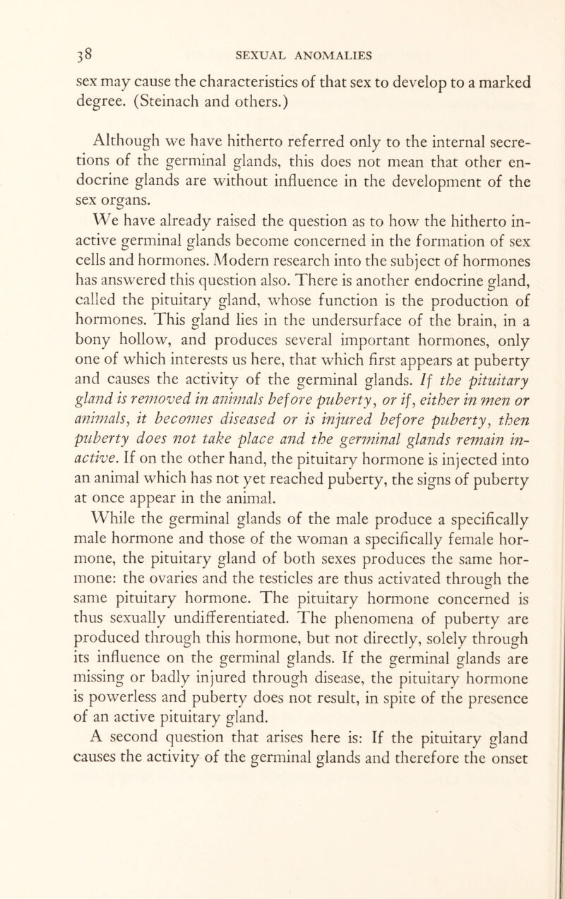 sex may cause the characteristics of that sex to develop to a marked degree. (Steinach and others.) Although we have hitherto referred only to the internal secre¬ tions of the germinal glands, this does not mean that other en¬ docrine glands are without influence in the development of the sex organs. We have already raised the question as to how the hitherto in¬ active germinal glands become concerned in the formation of sex cells and hormones. Adodern research into the subject of hormones has answered this question also. There is another endocrine gland, called the pituitary gland, whose function is the production of hormones. This gland lies in the undersurface of the brain, in a bony hollow, and produces several important hormones, only one of which interests us here, that which first appears at puberty and causes the activity of the germinal glands. If the pituitary gland is removed in animals before puberty, or if, either in men or animals, it becomes diseased or is injured before puberty, then puberty does not take place and the germinal glands remain in¬ active. If on the other hand, the pituitary hormone is injected into an animal which has not yet reached puberty, the signs of puberty at once appear in the animal. While the germinal glands of the male produce a specifically male hormone and those of the woman a specifically female hor¬ mone, the pituitary gland of both sexes produces the same hor¬ mone: the ovaries and the testicles are thus activated through the O same pituitary hormone. The pituitary hormone concerned is thus sexually undifferentiated. The phenomena of puberty are produced through this hormone, but not directly, solely through its influence on the germinal glands. If the germinal glands are missing or badly injured through disease, the pituitary hormone is powerless and puberty does not result, in spite of the presence of an active pituitary gland. A second question that arises here is: If the pituitary gland causes the activity of the germinal glands and therefore the onset