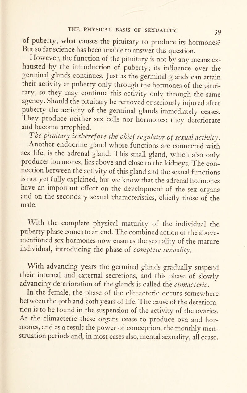 of puberty, what causes the pituitary to produce its hormones? But so far science has been unable to answer this question. However, the function of the pituitary is not by any means ex¬ hausted by the introduction of puberty; its influence over the germinal glands continues. Just as the germinal glands can attain their activity at puberty only through the hormones of the pitui¬ tary, so they may continue this activity only through the same agency. Should the pituitary be removed or seriously injured after puberty the activity of the germinal glands immediately ceases. They produce neither sex ceils nor hormones; they deteriorate and become atrophied. The pituitary is therefore the chief regulator of sexual activity. Another endocrine gland whose functions are connected with sex life, is the adrenal gland. This small gland, which also only produces hormones, lies above and close to the kidneys. The con¬ nection between the activity of this gland and the sexual functions is not yet fully explained, but we know that the adrenal hormones have an important effect on the development of the sex organs and on the secondary sexual characteristics, chiefly those of the male. With the complete physical maturity of the individual the puberty phase comes to an end. The combined action of the above- mentioned sex hormones now ensures the sexuality of the mature individual, introducing the phase of complete sexuality. With advancing years the germinal glands gradually suspend their internal and external secretions, and this phase of slowly advancing deterioration of the glands is called the climacteric. In the female, the phase of the climacteric occurs somewhere between the 40th and 50th years of life. The cause of the deteriora¬ tion is to be found in the suspension of the activity of the ovaries. At the climacteric these organs cease to produce ova and hor¬ mones, and as a result the power of conception, the monthly men¬ struation periods and, in most cases also, mental sexuality, all cease.