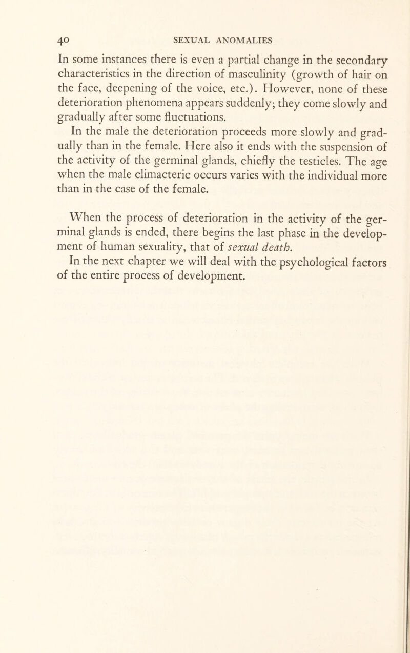 In some instances there is even a partial change in the secondary characteristics in the direction of masculinity (growth of hair on the face, deepening of the voice, etc.). However, none of these deterioration phenomena appears suddenly; they come slowly and gradually after some fluctuations. In the male the deterioration proceeds more slowly and grad¬ ually than in the female. Here also it ends with the suspension of the activity of the germinal glands, chiefly the testicles. The age when the male climacteric occurs varies with the individual more than in the case of the female. When the process of deterioration in the activity of the ger¬ minal glands is ended, there begins the last phase in the develop¬ ment of human sexuality, that of sexual death. In the next chapter we will deal with the psychological factors of the entire process of development.