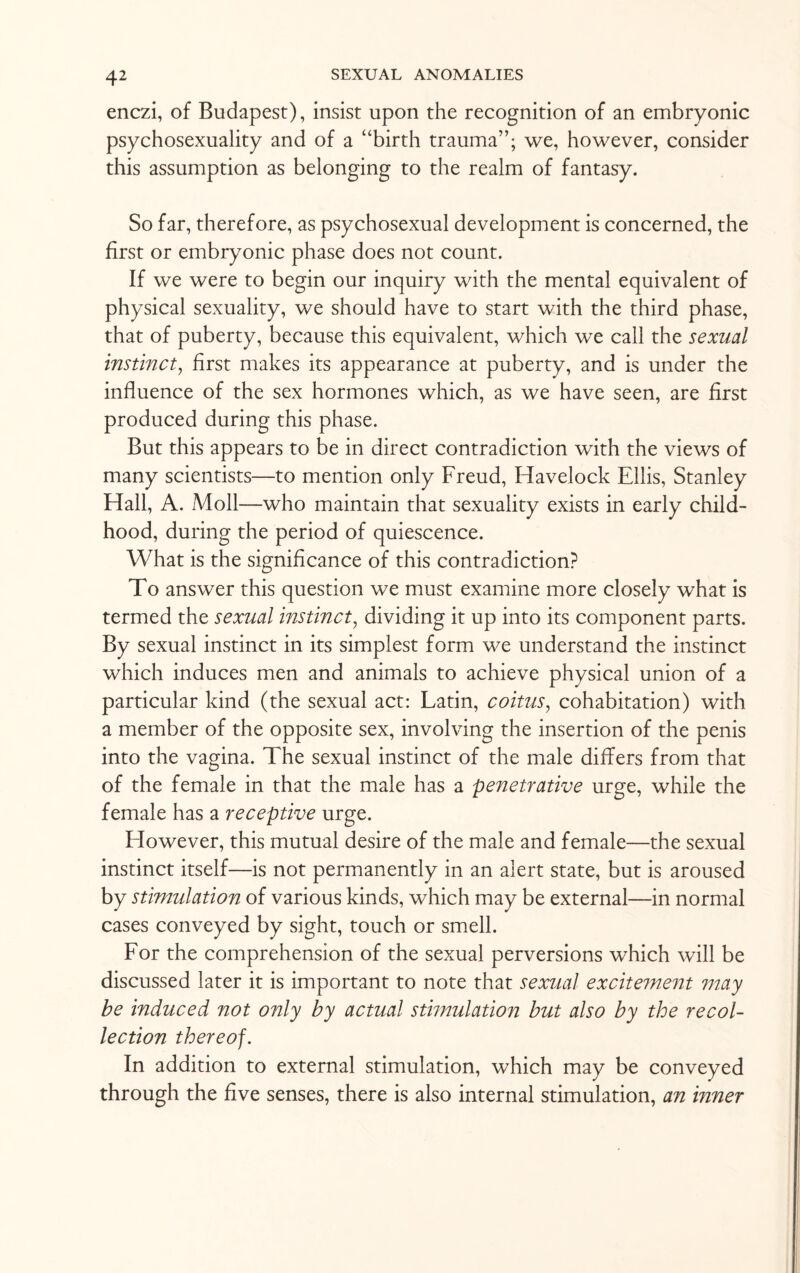 enczi, of Budapest), insist upon the recognition of an embryonic psychosexuality and of a “birth trauma”; we, however, consider this assumption as belonging to the realm of fantasy. So far, therefore, as psychosexual development is concerned, the first or embryonic phase does not count. If we were to begin our inquiry with the mental equivalent of physical sexuality, we should have to start with the third phase, that of puberty, because this equivalent, which we call the sexual instinct, first makes its appearance at puberty, and is under the influence of the sex hormones which, as we have seen, are first produced during this phase. But this appears to be in direct contradiction with the views of many scientists—to mention only Freud, Havelock Ellis, Stanley Hall, A. Moll—who maintain that sexuality exists in early child¬ hood, during the period of quiescence. What is the significance of this contradiction? To answer this question we must examine more closely what is termed the sexual instinct, dividing it up into its component parts. By sexual instinct in its simplest form we understand the instinct which induces men and animals to achieve physical union of a particular kind (the sexual act: Latin, coitus, cohabitation) with a member of the opposite sex, involving the insertion of the penis into the vagina. The sexual instinct of the male differs from that of the female in that the male has a penetrative urge, while the female has a receptive urge. However, this mutual desire of the male and female—the sexual instinct itself—is not permanently in an alert state, but is aroused by stimulation of various kinds, which may be external—in normal cases conveyed by sight, touch or smell. For the comprehension of the sexual perversions which will be discussed later it is important to note that sexual excitement may be induced not only by actual stimulation but also by the recol¬ lection thereof. In addition to external stimulation, which may be conveyed through the five senses, there is also internal stimulation, an inner
