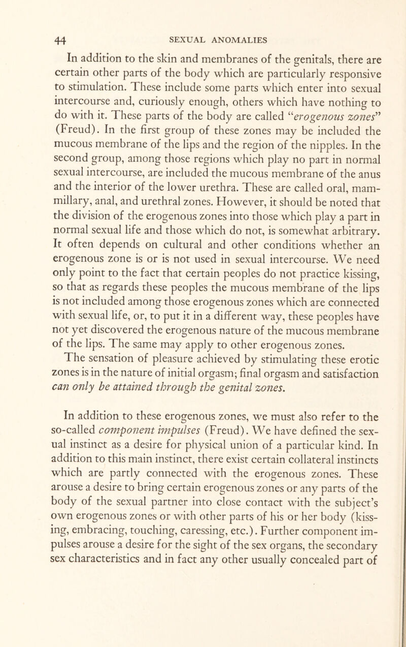 In addition to the skin and membranes of the genitals, there are certain other parts of the body which are particularly responsive to stimulation. These include some parts which enter into sexual intercourse and, curiously enough, others which have nothing to do with it. These parts of the body are called “erogenous zones” (Freud). In the first group of these zones may be included the mucous membrane of the lips and the region of the nipples. In the second group, among those regions which play no part in normal sexual intercourse, are included the mucous membrane of the anus and the interior of the lower urethra. These are called oral, mam¬ millary, anal, and urethral zones. However, it should be noted that the division of the erogenous zones into those which play a part in normal sexual life and those which do not, is somewhat arbitrary. It often depends on cultural and other conditions whether an erogenous zone is or is not used in sexual intercourse. We need only point to the fact that certain peoples do not practice kissing, so that as regards these peoples the mucous membrane of the lips is not included among those erogenous zones which are connected with sexual life, or, to put it in a different way, these peoples have not yet discovered the erogenous nature of the mucous membrane of the lips. The same may apply to other erogenous zones. The sensation of pleasure achieved by stimulating these erotic zones is in the nature of initial orgasm; final orgasm and satisfaction can only be attained through the genital zones. In addition to these erogenous zones, we must also refer to the so-called component impulses (Freud). We have defined the sex¬ ual instinct as a desire for physical union of a particular kind. In addition to this main instinct, there exist certain collateral instincts which are partly connected with the erogenous zones. These arouse a desire to bring certain erogenous zones or any parts of the body of the sexual partner into close contact with the subject’s own erogenous zones or with other parts of his or her body (kiss¬ ing, embracing, touching, caressing, etc.). Further component im¬ pulses arouse a desire for the sight of the sex organs, the secondary sex characteristics and in fact any other usually concealed part of