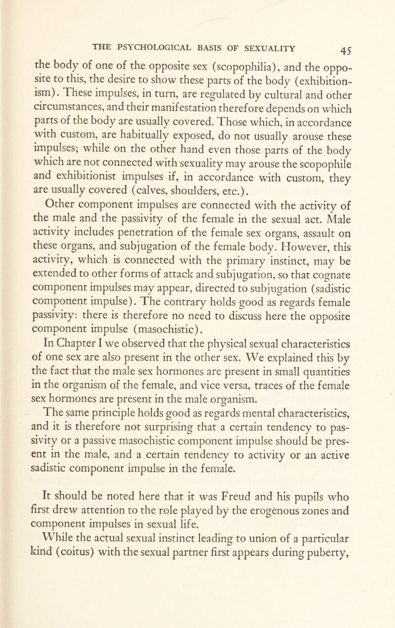 the body of one of the opposite sex (scopophilia), and the oppo¬ site to this, the desire to show these parts of the body (exhibition¬ ism). These impulses, in turn, are regulated by cultural and other circumstances, and their manifestation therefore depends on which parts of the body are usually covered. Those which, in accordance with custom, are habitually exposed, do not usually arouse these impulses; while on the other hand even those parts of the body which are not connected with sexuality may arouse the scopophile and exhibitionist impulses if, in accordance with custom, they are usually covered (calves, shoulders, etc.). Other component impulses are connected with the activity of the male and the passivity of the female in the sexual act. Male activity includes penetration of the female sex organs, assault on these organs, and subjugation of the female body. However, this activity, which is connected with the primary instinct, may be extended to other forms of attack and subjugation, so that cognate component impulses may appear, directed to subjugation (sadistic component impulse). The contrary holds good as regards female passivity: there is therefore no need to discuss here the opposite component impulse (masochistic). In Chapter I we observed that the physical sexual characteristics of one sex are also present in the other sex. We explained this by the fact that the male sex hormones are present in small quantities in the organism of the female, and vice versa, traces of the female sex hormones are present in the male organism. The same principle holds good as regards mental characteristics, and it is therefore not surprising that a certain tendency to pas¬ sivity or a passive masochistic component impulse should be pres¬ ent in the male, and a certain tendency to activity or an active sadistic component impulse in the female. It should be noted here that it was Freud and his pupils who first drew attention to the role played by the erogenous zones and component impulses in sexual life. While the actual sexual instinct leading to union of a particular kind (coitus) with the sexual partner first appears during puberty,
