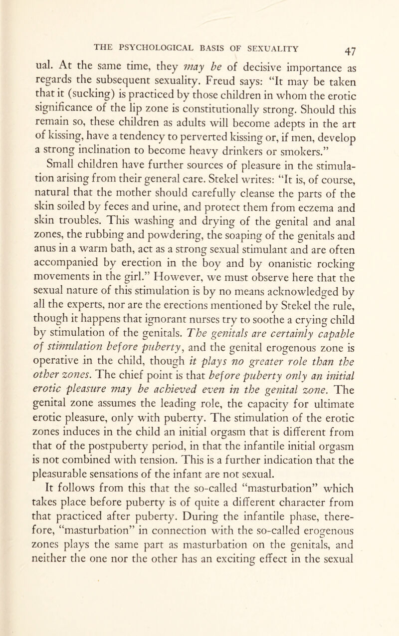 ual. At the same time, they may be of decisive importance as regards the subsequent sexuality. Freud says: “It may be taken that it (sucking) is practiced by those children in whom the erotic significance of the lip zone is constitutionally strong. Should this remain so, these children as adults will become adepts in the art of kissing, have a tendency to perverted kissing or, if men, develop a strong inclination to become heavy drinkers or smokers.” Small children have further sources of pleasure in the stimula¬ tion arising from their general care. Stekel writes: “It is, of course, natural that the mother should carefully cleanse the parts of the skin soiled by feces and urine, and protect them from eczema and skin troubles. This washing and drying of the genital and anal zones, the rubbing and powdering, the soaping of the genitals and anus in a warm bath, act as a strong sexual stimulant and are often accompanied by erection in the boy and by onanistic rocking movements in the girl.” However, we must observe here that the sexual nature of this stimulation is by no means acknowledged by all the experts, nor are the erections mentioned by Stekel the rule, though it happens that ignorant nurses try to soothe a crying child by stimulation of the genitals. The genitals are certainly capable of stimulation before puberty, and the genital erogenous zone is operative in the child, though it plays no greater role than the other zones. The chief point is that before puberty only an initial erotic pleasure may be achieved even in the genital zone. The genital zone assumes the leading role, the capacity for ultimate erotic pleasure, only with puberty. The stimulation of the erotic zones induces in the child an initial orgasm that is different from that of the postpuberty period, in that the infantile initial orgasm is not combined with tension. This is a further indication that the pleasurable sensations of the infant are not sexual. It follows from this that the so-called “masturbation” which takes place before puberty is of quite a different character from that practiced after puberty. During the infantile phase, there¬ fore, “masturbation” in connection with the so-called erogenous zones plays the same part as masturbation on the genitals, and neither the one nor the other has an exciting effect in the sexual